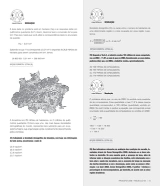 RESOlUçãO                                                                        RESOlUçãO


A área dada no problema está em hectares (ha) e as respostas estão em          Densidade demográfica (D) é a razão entre o número de habitantes de
quilômetros quadrados (km2). Assim, devemos fazer a conversão de ha para       uma determinada região e a área ocupada por essa região. Logo,
km². Para isso, basta que você utilize a correspondência dada no enunciado     temos:
da questão:
                                                                                     20 000 000 hab
                                                                               D=                     ⇒ D = 4 hab / km2
                                                                                     5 000 000 km2
         1ha = 0,01 km²

Sabendo-se que 1 ha corresponde a 0,01 km² e dispondo de 28,8 milhões de       OPçãO CORRETA: lETRA (A).
hectares para serem convertidos em km², temos:
                                                                               25) Segundo o Texto 4, a indústria vendeu 183 milhões de novos computado-
  28 800 000 . 0,01 km² = 288 000 km²                                          res em 2004 – 11,6% a mais do que em 2003. Considerando-se esses dados,
                                                                               podemos dizer que, em 2003, a indústria vendeu, aproximadamente,
OPçãO CORRETA: lETRA (B).
                                                                               (A) 158 milhões de computadores.
                                                                               (B) 164 milhões de computadores.
                                                                               (C) 10 milhões de computadores.
                                                                               (D) 19 milhões de computadores.




                                                                                                   Resolução

                                                                               O problema afirma que, no ano de 2003, foi vendida certa quantida-
                                                                               de de computadores. Essa quantidade x mais 11,6 % dessa mesma
                                                                               quantidade correspondem a 183 milhões (quantidade vendida em
                                                                               2004). Se você montar e resolver a equação, que corresponde a esse
Considere o texto a seguir para responder à questão 24                         enunciado, terá a quantidade de computadores (x) vendida em 2003:

                                                                                    11,6
                                                                               x+        x = 183
A Amazônia tem 20 milhões de habitantes, em 5 milhões de quilô-                     100

metros quadrados. Embora seja uma das mais baixas densidades
demográficas do mundo, representa risco suficiente para um ecos-               100x + 11,6x = 18 300
sistema frágil e cuja organização ainda é praticamente desconhecida            111,6x = 18 300
pelos cientistas.                                                               x = 164,4


24) Calculando a densidade demográfica da Amazônia, com base nas informações
do texto acima, encontramos o valor de                                         OPçãO CORRETA: lETRA (B).


(A) 4 hab/km2.
(B) 5 hab/km2.                                                                 26) Dos indicadores relevantes na avaliação das condições de moradia, le-
(C) 6 hab/km2.                                                                 vantados através do Censo Demográfico 2000, destacam-se os bens exis-
(D)  hab/km2.                                                                 tentes no domicílio. De uma maneira geral, a presença de bens, além de
                                                                               informar sobre a situação econômica das famílias, está relacionada com o
                                                                               bem-estar e saúde dos moradores, com a economia de tempo na execução
                                                                               das tarefas domésticas e com a locomoção, assim como ao acesso à infor-
                                                                               mação e ao lazer (IBGE, Censo Demográfico 2000). O gráfico 1 destaca a
                                                                               porcentagem de microcomputadores, por domicílio, de acordo com as cinco
                                                                               regiões brasileiras:


                                                                                                                    PROCEFET 2008 - FASCÍCULO 04 | 13
 