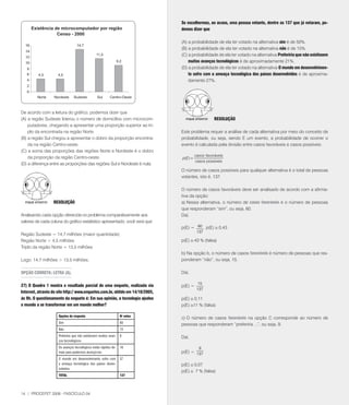 Se escolhermos, ao acaso, uma pessoa votante, dentre as 137 que já votaram, po-
                                                                               demos dizer que

                                                                               (A) a probabilidade de ela ter votado na alternativa sim é de 50%.
                                                                               (B) a probabilidade de ela ter votado na alternativa não é de 15%.
                                                                               (C) a probabilidade de ela ter votado na alternativa Preferiria que não existissem
                                                                                   muitos avanços tecnológicos é de aproximadamente 21%.
                                                                               (D) a probabilidade de ela ter votado na alternativa O mundo em desenvolvimen-
                                                                                   to sofre com a ameaça tecnológica dos países desenvolvidos é de aproxima-
                                                                                   damente 2%.




De acordo com a leitura do gráfico, podemos dizer que
(A) a região Sudeste liderou o número de domicílios com microcom-                                    RESOlUçãO
    putadores, chegando a apresentar uma proporção superior ao tri-
    plo da encontrada na região Norte.                                         Este problema requer a análise de cada alternativa por meio do conceito de
(B) a região Sul chegou a apresentar o dobro da proporção encontra-            probabilidade, ou seja, sendo E um evento, a probabilidade de ocorrer o
    da na região Centro-oeste.                                                 evento é calculada pela divisão entre casos favoráveis e casos possíveis:
(C) a soma das proporções das regiões Norte e Nordeste é o dobro
    da proporção da região Centro-oeste.                                                  casos favoráveis
                                                                               p( E ) =
                                                                                          casos possíveis
(D) a diferença entre as proporções das regiões Sul e Nordeste é nula.
                                                                               O número de casos possíveis para qualquer alternativa é o total de pessoas
                                                                               votantes, isto é, 13.

                                                                               O número de casos favoráveis deve ser analisado de acordo com a afirma-
                                                                               tiva da opção:
                  RESOlUçãO                                                    a) Nessa alternativa, o número de casos favoráveis é o número de pessoas
                                                                               que responderam “sim”, ou seja, 60.
Analisando cada opção oferecida no problema comparativamente aos               Daí,
valores de cada coluna do gráfico estatístico apresentado, você verá que:
                                                                               p(E) = 60 p(E) @ 0,43
                                                                                           13
Região Sudeste = 14, milhões (maior quantidade)
Região Norte = 4,5 milhões                                                     p(E) @ 43 % (falsa)
Triplo da região Norte = 13,5 milhões
                                                                               b) Na opção b, o número de casos favoráveis é número de pessoas que res-
Logo: 14, milhões  13,5 milhões.                                             ponderam “não”, ou seja, 15.

OPçãO CORRETA: lETRA (A).                                                      Daí,

                                                                                            15
27) O quadro 1 mostra o resultado parcial de uma enquete, realizada via        p(E) =
                                                                                           13
Internet, através do site http:// www.enquetes.com.br, obtido em 14/10/2005,
às 9h. O questionamento da enquete é: Em sua opinião, a tecnologia ajudou      p(E) @ 0,11
o mundo a se transformar em um mundo melhor?                                   p(E) @11 % (falsa)

                     Opções de resposta                           No votos
                                                                               c) O número de casos favoráveis na opção C corresponde ao número de
                     Sim                                          60
                                                                               pessoas que responderam “preferiria ...”, ou seja, 9.
                     Não                                          15
                     Preferiria que não existissem muitos avan-   9            Daí,
                     ços tecnológicos.
                     Os avanços tecnológicos estão rápidos de-    16                        9
                     mais para podermos alcançá-los                            p(E) = 13
                     O mundo em desenvolvimento sofre com         37
                     a ameaça tecnológica dos países desen-                    p(E) @ 0,0
                     volvidos.
                                                                               p(E) @  % (falsa)
                     TOTAl                                        137




14 | PROCEFET 2008 - FASCÍCULO 04
 