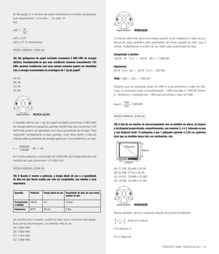 d) Na opção D, o número de casos favoráveis é o número de pessoas
que responderam “o mundo...”, ou seja, 3.
Daí,

p(E) = 3                                                                                              RESOlUçãO
          13

p(E) @ 0,2                                                                         O total de kWh/mês será encontrado quando você multiplicar o valor da po-
p(E) @ 2 % (verdadeira)                                                            tência de cada aparelho pela quantidade de horas usadas no mês, que é
                                                                                    obtida, multiplicando o tempo de uso diário pela quantidade de dias.
OPçãO CORRETA: lETRA (D).
                                                                                    Computador e monitor:
28) Um quilograma de papel reciclado economiza 5 000 kWh de energia                 160 W . 4h . 12 d = 160 W . 48 h =  680 Wh
elétrica. Considerando-se que uma residência consome mensalmente 125
kWh, quantas residências com esse mesmo consumo podem ser atendidas                 Impressora:
com a energia economizada na reciclagem de 1 kg de papel?                           90 W . 0,5h . 5d = 90 W . 2,5 h = 225 Wh

(A) 25.                                                                             Total:  680 + 225 =  905 Wh
(B) 30.
(C) 35.                                                                             Observe que as respostas estão em kWh e você encontrou o valor em Wh.
(D) 40.                                                                             Logo, é necessário fazer a transformação: 1 kWh equivale a 1 000 W. Portan-
                                                                                    to, dividimos o resultado por 1 000 para encontrar o valor em kWh.

                                                                                              905
                                                                                    Assim,         = ,905 kWh
                                                                                             1 000


                   Resolução
                                                                                    OPçãO CORRETA: lETRA (A).

A questão afirma que 1 kg de papel reciclado economiza 5 000 kWh
                                                                                    30) A tela de um monitor de microcomputador tem as medidas da altura, da largura
de energia elétrica e pergunta quantas residências que consomem 125
                                                                                    e da diagonal proporcionais, respectivamente, aos números 3, 4 e 5. Sabendo-se que
kWh/mês podem ser atendidas com essa quantidade de energia. Para
                                                                                    a sua diagonal mede 14 polegadas e que 1 polegada equivale a 2,54 cm, podemos
responder corretamente a essa questão, você deve dividir o total de
                                                                                    dizer que as medidas dessa tela, em centímetros, são
energia pela quantidade de energia gasta por uma residência, ou seja,

     5 000 kWh
n=                n = 40.
      125 kWh

Em outras palavras, a produção de 5 000 kWh de energia atende a 40
residências que consomem 125 kWh/mês.

OPçãO CORRETA: lETRA (D).                                                           (A) 21,336; 28,448 e 35,56.
                                                                                    (B) 20,338; 2,55 e 33,28.
29) O quadro 2 mostra a potência, o tempo diário de uso e a quantidade              (C) 19,551; 26,698 e 32,565.
de dias em que foram usados por mês um computador, seu monitor e uma                (D) 18,556; 25,446 e 31,991.
impressora.


 Aparelho        Potência   Tempo diário de uso   quantidade de dias em que foram
                                                  usados no mês

 Computador      160 W      4h                    12 dias
 e monitor                                                                                             RESOlUçãO
 Impressora      90 W       30 min                5 dias
                                                                                    Nessa questão, temos a seguinte relação de proporcionalidade:

De acordo com o quadro, podemos dizer que o consumo dos apare-                      a l
                                                                                     = =
                                                                                         d
                                                                                           onde a é a altura;
lhos acima discriminados, no referido mês foi de                                    3 4 5
(A) ,905 kWh.                                                                      l é a largura; e
(B) ,680 kWh.
(C) ,455 kWh.                                                                      d é a diagonal.
(D) ,366 kWh.

                                                                                                                               PROCEFET 2008 - FASCÍCULO 04 | 15
 