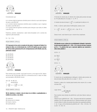 RESOlUçãO                                                                           RESOlUçãO

Considerando que:                                                                   A fórmula do volume de um cilindro (V) é dada pelo produto da base
                                                                                    (p . R2) pela altura (h). Ou seja, V = p . R2 . h.
x é o número total de ingressos vendidos para os alunos e que cada ingresso
                                                                                                                   2
de aluno custa R$ 2,00;                                                             A metade da área da base é p× R e o quádruplo da altura é 4.h.
y é o número total de ingressos vendidos para os adultos e que o ingresso                                                   2

de adulto custa R$ 5,00; e                                                          Então, o volume, após essas modificações, passou a ser:
z é o número total de ingressos vendidos para crianças e que cada um deles
                                                                                            2               2
custa R$ 2,50.                                                                      V = p× R . 4h  V = p× R × 4 × h  V = 2(p . R2 . h).
                                                                                            2                        2

Podemos, portanto, representar o valor total arrecadado com a venda dos
ingressos pela expressão:                                                           Desse modo, você observa que o volume ficou duplicado.

2x + 5y + 2,5z.
                                                                                    OPçãO CORRETA: lETRA (A).
OPçãO CORRETA: lETRA (A).
                                                                                    39) Sabendo-se que o volume de um paralelepípedo retângulo é representa-
37) A operação de troca entre as moedas de dois países é chamada de Câmbio. Se a    do pela expressão algébrica 4a2 + 20a + 25 e a área de sua base é expressa
cotação do dólar, em um determinado dia, é de R$ 2,25 significa que para comprar    por 6a + 15, podemos dizer que a expressão algébrica que representa a
U$ 1,00 (um dólar) gastaríamos R$ 2,25. Se dispuséssemos de R$ 450,00, nesse dia,   altura desse poliedro é
poderíamos comprar
                                                                                    (A) 2a + 5.
(A) U$ 200,00.
(B) U$ 225,00.                                                                      (B) 2 a + 5 .
                                                                                           3
(C) U$ 300,00.
(D) U$ 450,00.                                                                      (C) 2 a + 5 .
                                                                                           2

                                                                                    (D) 3a + 5.




                  RESOlUçãO

Para resolver essa questão, você pode recorrer a uma regra de três. Saben-                            RESOlUçãO
do-se que U$ 1,00 equivale a R$ 2,25, e chamando-se de x o valor, em dólar,
que equivalerá a R$ 450,00, temos:                                                  O volume de um paralelepípedo retângulo é obtido pelo produto da
                                                                                    área da base (Sb) pela altura (h), ou seja, V = Sb .h.
U$ 1,00  R$ 2,25
x        R$ 450,00                                                                 Portanto, a altura (h) é obtida pela divisão entre volume (V) e a área
1 2,25      1 ⋅ 450                                                                 da base (Sb).
 =     ⇒ x=         ⇒ x = 200
x 450        2,25             .                                                                          V
                                                                                                    h=
                                                                                                         Sb
OPçãO CORRETA: lETRA (A).                                                           Logo, temos:
                                                                                                         4 a2 + 20 a + 25
                                                                                                    h=
                                                                                                             6 a + 15
38) Se reduzirmos à metade a área da base de um cilindro e quadruplicarmos a
medida de sua altura, o seu volume                                                  Para resolver essa divisão de polinômios você deve fatorar cada po-
                                                                                    linômio:
(A) duplicará.                                                                      Observe que o polinômio 4a² + 20a + 25 possui dois termos quadrados
(B) reduzir-se-á à metade.                                                          perfeitos: 4a² e 25 cujas raízes são 2a e 5. Observe também que o tercei-
(C) ficará o mesmo.                                                                 ro termo (20a) é o dobro do produto das raízes dos quadrados perfeitos:
(D) quadruplicará.                                                                  2 . 2a . 5. Logo, a forma fatorada do polinômio 4a² + 20a + 25 é (2a +5)²
                                                                                    ou (2a + 5) . (2a +5).

18 | PROCEFET 2008 - FASCÍCULO 04
 