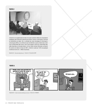 TEXTO 2




      A Internet é um conglomerado de redes em escala mundial de milhões de computadores
      interligados pelo Protocolo de Internet que permite o acesso a informações e todo tipo
      de transferência de dados. Ela é a principal das novas tecnologias de informação e
      comunicação (NTICs). Ao contrário do que normalmente se pensa, Internet não é sinô-
      nimo de World Wide Web (www). Esta é parte daquela, sendo que a World Wide Web,
      utiliza hipermídia na formação básica, um dos muitos serviços oferecidos na Internet.
      De acordo com dados de março de 2007, a Internet é usada por 16,9% da população
      mundial (em torno de 1,1 bilhão de pessoas).

      Disponível em http://pt.wikipedia.org. Acesso em: 13 de junho de 2007.




       TEXTO 3




       Disponível em: http://mundohq.fotoblog.uol.com.br.Acesso em: 21/06/2007




22 | PROCEFET 2008 - FASCÍCULO 04
 