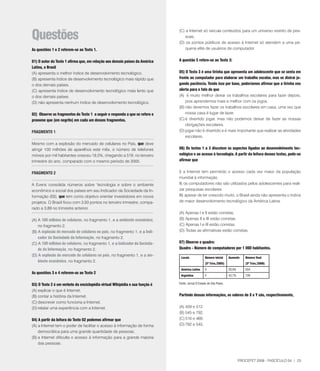 questões
                                                                              (C) a Internet só veicula conteúdos para um universo restrito de pes-
                                                                                  soas.
                                                                              (D) os pontos públicos de acesso à Internet só atendem a uma pe-
As questões 1 e 2 referem-se ao Texto 1.                                          quena elite de usuários de computador.


01) O autor do Texto 1 afirma que, em relação aos demais países da América    A questão 5 refere-se ao Texto 3:
latina, o Brasil
(A) apresenta o melhor índice de desenvolvimento tecnológico.                 05) O Texto 3 é uma tirinha que apresenta um adolescente que se senta em
(B) apresenta índice de desenvolvimento tecnológico mais rápido que           frente ao computador para elaborar um trabalho escolar, mas se distrai jo-
o dos demais países.                                                          gando paciência. Tendo isso por base, poderíamos afirmar que a tirinha nos
(C) apresenta índice de desenvolvimento tecnológico mais lento que            alerta para o fato de que
o dos demais países.                                                          (A) é muito melhor deixar os trabalhos escolares para fazer depois,
(D) não apresenta nenhum índice de desenvolvimento tecnológico.                   pois aprendemos mais e melhor com os jogos.
                                                                              (B) não devemos fazer os trabalhos escolares em casa, uma vez que
02) Observe os fragmentos do Texto 1 a seguir e responda a que se refere o        nossa casa é lugar de lazer.
pronome que (em negrito) em cada um desses fragmentos.                        (C) é divertido jogar, mas não podemos deixar de fazer as nossas
                                                                                  obrigações escolares.
FRAGMENTO 1                                                                   (D) jogar não é divertido e é mais importante que realizar as atividades
                                                                                  escolares.
Mesmo com a explosão do mercado de celulares no País, que deve
atingir 100 milhões de aparelhos este mês, o número de telefones              06) Os textos 1 a 3 discutem os aspectos ligados ao desenvolvimento tec-
móveis por mil habitantes cresceu 18,5%, chegando a 519, no terceiro          nológico e ao acesso à tecnologia. A partir da leitura desses textos, pode-se
trimestre do ano, comparado com o mesmo período de 2005.                      afirmar que


FRAGMENTO 2                                                                   I) a Internet tem permitido o acesso cada vez maior da população
                                                                              mundial à informação.
A Everis consolida números sobre ‘tecnologia e sobre o ambiente               II) os computadores não são utilizados pelos adolescentes para reali-
econômico e social dos países em seu Indicador da Sociedade da In-            zar pesquisas escolares.
formação (ISI), que tem como objetivo orientar investidores em novos          III) apesar de ter crescido muito, o Brasil ainda não apresenta o índice
projetos. O Brasil ficou com 3,93 pontos no terceiro trimestre, compa-        de maior desenvolvimento tecnológico da América Latina.
rado a 3,89 no trimestre anterior.
                                                                              (A) Apenas I e II estão corretas.
(A) A 100 milhões de celulares, no fragmento 1, e a ambiente econômico,       (B) Apenas II e III estão corretas.
    no fragmento 2.                                                           (C) Apenas I e III estão corretas.
(B) A explosão do mercado de celulares no país, no fragmento 1, e a Indi-     (D) Todas as afirmativas estão corretas.
    cador da Sociedade da Informação, no fragmento 2.
(C) A 100 milhões de celulares, no fragmento 1, e a Indicador da Socieda-     07) Observe o quadro:
    de da Informação, no fragmento 2.                                         quadro - Número de computadores por 1 000 habitantes.
(D) A explosão do mercado de celulares no país, no fragmento 1, e a am-
                                                                               locais             Número inicial     Aumento     Número final
    biente econômico, no fragmento 2.
                                                                                                  (3º Trirn./2005)               (3º Trirn./2006)
                                                                               América latina     X                  20,6%       554
As questões 3 e 4 referem-se ao Texto 2
                                                                               Argentina          Y                  42,7%       729

03) O Texto 2 é um verbete da enciclopédia virtual Wikipédia e sua função é   Fonte: Jornal O Estado de São Paulo.

(A) explicar o que é Internet.
(B) contar a história da Internet.                                            Partindo dessas informações, os valores de X e Y são, respectivamente,
(C) descrever como funciona a Internet.
(D) relatar uma experiência com a Internet.                                   (A) 459 e 512.
                                                                              (B) 545 e 92.
04) A partir da leitura do Texto 02 podemos afirmar que                       (C) 516 e 469.
(A) a Internet tem o poder de facilitar o acesso à informação de forma        (D) 92 e 545.
    democrática para uma grande quantidade de pessoas.
(B) a Internet dificulta o acesso à informação para a grande maioria
    das pessoas.



                                                                                                                             PROCEFET 2008 - FASCÍCULO 04 | 23
 