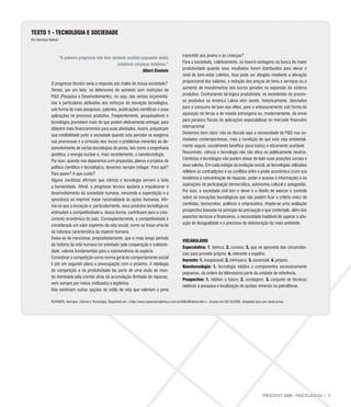 TEXTO 1 - TECNOlOGIA E SOCIEDADE
Por Henrique Rattner



                                                                                                         transmitir aos jovens e às crianças?
                       “A palavra progresso não tem nenhum sentido enquanto ainda
                                                                                                         Para a sociedade, coletivamente, só haverá vantagens na busca de maior
                                                       existirem crianças infelizes.”
                                                                                                         produtividade quando seus resultados forem distribuídos para elevar o
                                                                      Albert Einstein
                                                                                                         nível de bem-estar coletivo. Isso pode ser atingido mediante a elevação
                                                                                                         proporcional dos salários, a redução dos preços de bens e serviços ou o
              O progresso técnico seria a resposta aos males de nossa sociedade?
                                                                                                         aumento de investimentos dos lucros gerados na expansão do sistema
              Temos, por um lado, os defensores do aumento sem restrições da
                                                                                                         produtivo. Contrariando tal lógica produtivista, os excedentes do proces-
              P&D (Pesquisa e Desenvolvimento), ou seja, das verbas orçamentá-
                                                                                                         so produtivo na América Latina vêm sendo, historicamente, desviados
              rias e particulares atribuídas aos esforços de inovação tecnológica,
                                                                                                         para o consumo de luxo das elites, para o entesouramento sob forma de
              sob forma de mais pesquisas, patentes, publicações científicas e suas
                                                                                                         aquisição de terras e de moeda estrangeira ou, modernamente, do envio
              aplicações no processo produtivo. Freqüentemente, pesquisadores e
                                                                                                         para paraísos fiscais de aplicações especulativas no mercado financeiro
              tecnólogos prometem mais do que podem efetivamente entregar, para
                                                                                                         internacional.
              obterem mais financiamentos para suas atividades. Assim, prejudicam
                                                                                                         Deixemos bem claro: não se discute aqui a necessidade da P&D nas so-
              sua credibilidade junto à sociedade quando esta percebe os exageros
                                                                                                         ciedades contemporâneas, mas a condição de que esta seja ambiental-
              nas promessas e a omissão dos riscos e problemas inerentes ao de-
                                                                                                         mente segura, socialmente benéfica (para todos) e eticamente aceitável.
              senvolvimento de certas tecnologias de ponta, tais como a engenharia
                                                                                                         Resumindo, ciência e tecnologia não são ética ou politicamente neutras.
              genética, a energia nuclear e, mais recentemente, a nanotecnologia.
                                                                                                         Cientistas e tecnólogos não podem deixar de lado suas posições sociais e
              Por isso, quando nos deparamos com propostas, planos e projetos de
                                                                                                         seus valores. Em cada estágio da evolução social, as tecnologias utilizadas
              política científica e tecnológica, devemos sempre indagar: Para quê?
                                                                                                         refletem as contradições e os conflitos entre o poder econômico (com sua
              Para quem? A que custo?
                                                                                                         tendência à concentração de riquezas, poder e acesso à informação) e as
              Alguns cientistas afirmam que ciência e tecnologia servem a toda
                                                                                                         aspirações de participação democrática, autonomia cultural e autogestão.
              a humanidade. Afinal, o progresso técnico ajudaria a impulsionar o
                                                                                                         Por isso, a sociedade civil tem o dever e o direito de exercer o controle
              desenvolvimento da sociedade humana, vencendo a superstição e a
                                                                                                         sobre as inovações tecnológicas que não podem ficar a critério único de
              ignorância ao imprimir maior racionalidade às ações humanas. Afir-
                                                                                                         cientistas, tecnocratas, políticos e empresários. Impõe-se uma avaliação
              ma-se que a inovação e, particularmente, seus produtos tecnológicos
                                                                                                         prospectiva baseada no princípio da precaução e que contemple, além dos
              estimulam a competitividade e, dessa forma, contribuem para o cres-
                                                                                                         aspectos técnicos e financeiros, a necessidade inadiável de superar a situ-
              cimento econômico do país. Conseqüentemente, a competitividade é
                                                                                                         ação de desigualdade e o processo de deterioração do meio ambiente.
              considerada um valor supremo da vida social, como se fosse uma lei
              da natureza característica da espécie humana.
              Deixa-se de mencionar, propositadamente, que o mais longo período
                                                                                                         VOCABUlÁRIO
              da história da vida humana foi orientado pela cooperação e solidarie-
                                                                                                         Especulativa: 1. teórica; 2. curiosa; 3. que se aproveita das circunstân-
              dade, valores fundamentais para a sobrevivência da espécie.
                                                                                                         cias para proveito próprio; 4. referente a espelho.
              Considerar a competição como norma geral do comportamento social
                                                                                                         Inerente: 1. inseparável; 2. intrínseco; 3. essencial; 4. próprio.
              é pôr em segundo plano a preocupação com o próximo. A ideologia
                                                                                                         Nanotecnologia: 1. tecnologia relativa a componentes excessivamente
              da competição e da produtividade faz parte de uma visão de mun-
                                                                                                         pequenos, da ordem da bilionésima parte da unidade de referência.
              do dominada pela corrida atrás da acumulação ilimitada de riquezas,
                                                                                                         Prospectivo: 1. relativo a futuro; 2. sondagem; 3. conjunto de técnicas
              nem sempre por meios civilizados e legítimos.
                                                                                                         relativas à pesquisa e localização de jazidas minerais ou petrolíferas.
              Não existiriam outras opções de estilo de vida que valeriam a pena

              RATNNER, Henrique. Ciência e Tecnologia. Disponível em <http://www.espacoacademico.com.br/048/48rattner.htm>. Acesso em 03/10/2005. Adaptado para uso nesta prova.




                                                                                                                                                                 PROCEFET 2008 - FASCÍCULO 04 | 3
 