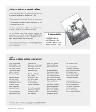 TEXTO 4 - OS NÚMEROS DA SUCATA ElETRÔNICA

     •O tempo médio de vida útil de um computador nas nações desenvolvi-
     das caiu de seis para apenas dois anos entre 1997 e 2005.

     •Telefones celulares têm ciclo de vida de 18 meses nos mesmos países.

     •A indústria vendeu 183 milhões de novos computadores em 2004
     – 11,6% a mais do que em 2003.

     •674 milhões de celulares foram vendidos em todo o mundo no mes-
     mo período, superando em 30% os índices do ano anterior.

     •Em 2010, Estados Unidos, Europa e Pacífico Asiático já terão
     acrescentado à soma mais 150 milhões. Até lá, haverá 178 milhões
     de novos usuários de informática na China e 80 milhões na Índia. No
     México, 46% dos habitantes terão um computador.

     ORTONI, Camila. O lado B da tecnologia. Disponível em <http://revistagalileu.globo.com/
     Galileu/0.6993,ECT1023727-1939-1,00.html>. Acesso em: 04 out. 2005. Texto adap-
     tado para uso nesta avaliação.




     TEXTO 5
     A PElEJA DO CORDEl DA FEIRA COM A INTERNET

     Vou lhe contar, cidadão,                            E assim ele vivia                                    A tudo que a vida traz      Que ao mundo o levou
     Uma história bem brejeira                           Querendo um mundo de paz                             Nada nunca é demais
     Que começou numa feira                              Mas ninguém compreendia                              E foi se modernizando.      Pois agora na Internet
     Pelas bandas do sertão                              Quando dizia que um dia                                                          O cordel vai mais distante
     E de forma bem ligeira                              Ia sair nos jornais.                                 A maquininha Olivetti       Basta somente um instante
     Chegou à terra inteira                                                                                   Que usou anos seguidos      E a história se repete
     Causando admiração.                                 Mexendo com linotipo                                 Inda tinha nos ouvidos      São Gonçalo do Amarante
                                                         Telex e Off set                                      Qual serpentina e confete   Paris, Itu, num berrante
     Severino Rio Grande                                 No fax pintou o sete                                 Mas a marca dos sabidos     Todo mundo se derrete
     Fazia muito cordel                                  Sem falar no teletipo                                Que ganhou novos sentidos
     Falava até de bordel                                Fazia até enquete                                    Agora era a Internet.       Acho que dei o recado
     Assim a arte se expande                             Só não comia gilete                                                              Quem quiser diga o contrário
     De soldado, coronel,                                Pois não achava bonito.                              Nem mesmo questionou        Pois em todo abecedário
     Matuto, arranha-céu,                                                                                     A nova moda lançada         Tem alguém inconformado
     Falava até de Gandhi.                               Os anos foram passando                               E de forma enviesada        E nesse rimar diário
                                                         O tempo não vai pra trás                             Seus cordéis lá colocou     Quero o futuro no páreo
     Com uns tipos manuais                               E aquele nosso rapaz                                 Foi uma festa danada        Mas não esqueço o passado.
     Muitos impressos fazia                              Ia se adaptando                                      A homepage lançada




     MEDEIROS, Valter. A peleja do cordel da feira com a Internet. Disponível em <http://paginas.terra.com.
     br/arte/cordel/ap027Internet.htm>. Acesso em 14/10/2005.Texto adaptado para uso nesta prova.




6 | PROCEFET 2008 - FASCÍCULO 04
 