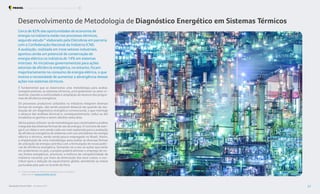 É fundamental que se desenvolva uma metodologia para avaliar,
energeticamente, os sistemas térmicos, principalmente no setor in-
dustrial, visando a continuidade e ampliação do alcance dos progra-
mas de eficiência energética.
Os processos produtivos utilizados na indústria integram diversas
formas de energia, não sendo possível dissociá-las quando da rea-
lização de um diagnóstico energético convencional, o que restringe
o alcance das análises técnicas e, consequentemente, reduz ou até
inviabiliza os ganhos a serem obtidos nesta área.
Vários países utilizam-se de metodologias que contemplam a análise
integrada das diversas formas de uso da energia. O conceito de exer-
gia é um deles evem sendo cadavez mais explorado para a avaliação
da eficiência energética de sistemas com uso simultâneo de energia
elétrica e térmica, sendo ainda pouco empregado no Brasil. Assim,
a implantação de uma metodologia para avaliar as diversas formas
de utilização da energia contribui com a formulação de novas políti-
cas de eficiência energética. Somando-se a isso as ações que estão
em andamento no país, o projeto poderá otimizar o emprego de no-
vas fontes energéticas, promover a melhora da competitividade da
indústria nacional, por meio da diminuição dos seus custos, e con-
tribuir para a redução do aquecimento global, atendendo as metas
pactuadas pelo país no Acordo de Paris.
Desenvolvimento de Metodologia de Diagnóstico Energético em Sistemas Térmicos
Cerca de 82% das oportunidades de economia de
energia na indústria estão nos processos térmicos,
segundo estudo12
elaborado pela Eletrobras em parceria
com a Confederação Nacional da Indústria (CNI).
A avaliação, realizada em treze setores industriais,
apontou ainda um potencial de conservação de
energia elétrica na indústria de 14% em sistemas
motrizes. As iniciativas governamentais para ações
setoriais de eficiência energética, no entanto, focam
majoritariamente no consumo de energia elétrica, o que
motiva a necessidade de aumentar a abrangência dessas
ações nos sistemas térmicos.
12. “Oportunidades de eficiência energética para a indústria”,
disponível em www.procelinfo.com.br
Foto:
SeanPavone
-
elements.envato
Resultados Procel 2022 - Ano Base 2021 37
Programa Nacional de Conservação de Energia Elétrica Procel Indústria
 