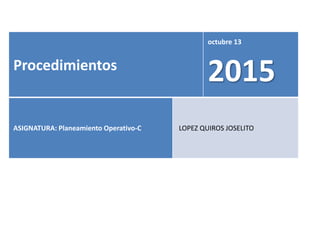 Procedimientos
octubre 13
2015
ASIGNATURA: Planeamiento Operativo-C LOPEZ QUIROS JOSELITO
 