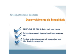 Perspectiva Freudianada SexualidadeDesenvolvimento da SexualidadeFASE GENITAL – A partir da adolescência.A situação edipiana toma novas formas: o impulso sexual dirige-se para fora do ambiente familiar.As partes do corpo, fonte de prazer nas fases anteriores, são integradas na vida sexual adulta. 