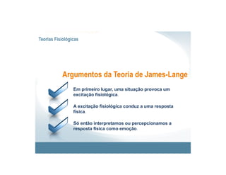 Teorias Fisiológicas




           Argumentos da Teoria de James-Lange
                 Em primeiro lugar, uma situação provoca um
                 excitação fisiológica.

                 A excitação fisiológica conduz a uma resposta
                 física.

                 Só então interpretamos ou percepcionamos a
                 resposta física como emoção.
 