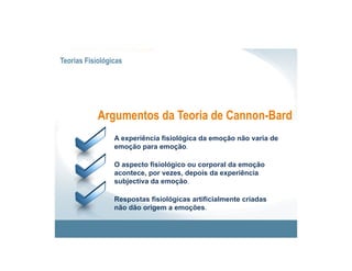 Teorias Fisiológicas




            Argumentos da Teoria de Cannon-Bard
                 A experiência fisiológica da emoção não varia de
                 emoção para emoção.

                 O aspecto fisiológico ou corporal da emoção
                 acontece, por vezes, depois da experiência
                 subjectiva da emoção.

                 Respostas fisiológicas artificialmente criadas
                 não dão origem a emoções.
 