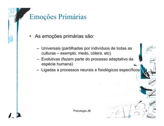 Emoções Primárias

•  As emoções primárias são:

   –  Universais (partilhadas por indivíduos de todas as
      culturas – exemplo: medo, cólera, etc)
   –  Evolutivas (fazem parte do processo adaptativo da
      espécie humana)
   –  Ligadas a processos neurais e fisiológicos específicos




                       Psicologia JB                           3
 