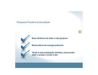 Perspectiva Freudiana da Sexualidade



                                                               ID
                Base dinâmica de toda a vida psíquica


                Reservatório de energia pulsional


                Tende à auto-satisfação imediata, procurando
                obter o prazer e evitar a dor.
 