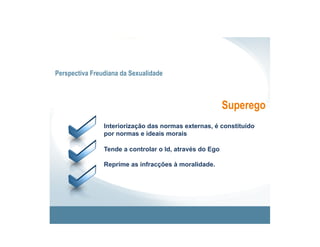 Perspectiva Freudiana da Sexualidade



                                                         Superego
                Interiorização das normas externas, é constituído
                por normas e ideais morais

                Tende a controlar o Id, através do Ego

                Reprime as infracções à moralidade.
 
