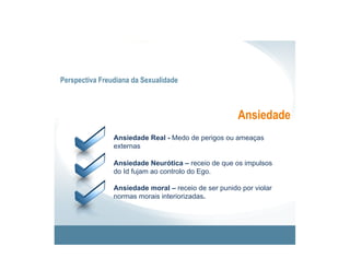 Perspectiva Freudiana da Sexualidade



                                                      Ansiedade
                Ansiedade Real - Medo de perigos ou ameaças
                externas

                Ansiedade Neurótica – receio de que os impulsos
                do Id fujam ao controlo do Ego.

                Ansiedade moral – receio de ser punido por violar
                normas morais interiorizadas.
 