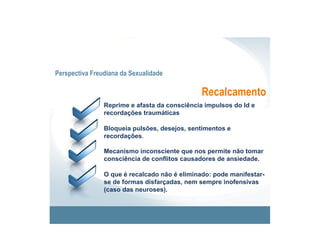 Perspectiva Freudiana da Sexualidade

                                               Recalcamento
                Reprime e afasta da consciência impulsos do Id e
                recordações traumáticas

                Bloqueia pulsões, desejos, sentimentos e
                recordações.

                Mecanismo inconsciente que nos permite não tomar
                consciência de conflitos causadores de ansiedade.

                O que é recalcado não é eliminado: pode manifestar-
                se de formas disfarçadas, nem sempre inofensivas
                (caso das neuroses).
 