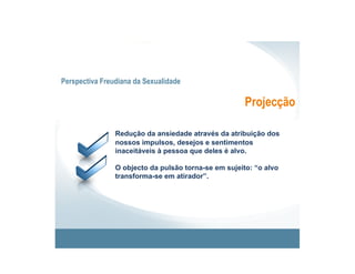 Perspectiva Freudiana da Sexualidade

                                                      Projecção

                Redução da ansiedade através da atribuição dos
                nossos impulsos, desejos e sentimentos
                inaceitáveis à pessoa que deles é alvo.

                O objecto da pulsão torna-se em sujeito: “o alvo
                transforma-se em atirador”.
 