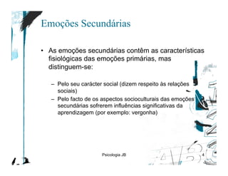 Emoções Secundárias

•  As emoções secundárias contêm as características
   fisiológicas das emoções primárias, mas
   distinguem-se:

   –  Pelo seu carácter social (dizem respeito às relações
      sociais)
   –  Pelo facto de os aspectos socioculturais das emoções
      secundárias sofrerem influências significativas da
      aprendizagem (por exemplo: vergonha)




                      Psicologia JB                          4
 