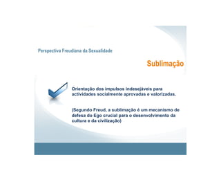 Perspectiva Freudiana da Sexualidade

                                                  Sublimação


                Orientação dos impulsos indesejáveis para
                actividades socialmente aprovadas e valorizadas.


                (Segundo Freud, a sublimação é um mecanismo de
                defesa do Ego crucial para o desenvolvimento da
                cultura e da civilização)
 
