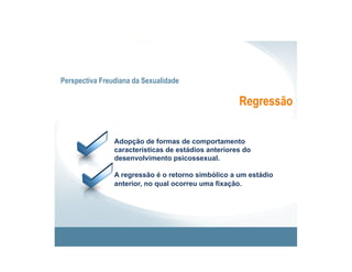 Perspectiva Freudiana da Sexualidade

                                                     Regressão


                Adopção de formas de comportamento
                características de estádios anteriores do
                desenvolvimento psicossexual.

                A regressão é o retorno simbólico a um estádio
                anterior, no qual ocorreu uma fixação.
 