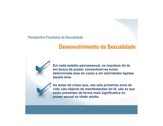 Perspectiva Freudiana da Sexualidade

                    Desenvolvimento da Sexualidade


                Em cada estádio psicossexual, os impulsos do Id,
                em busca de prazer, concentram-se numa
                determinada área do corpo e em actividades ligadas
                àquela área.

                As áreas do corpo que, nos seis primeiros anos de
                vida, são objecto de manifestações do Id, são as que
                estão presentes de forma mais significativa no
                prazer sexual na idade adulta.
 