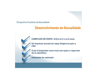 Perspectiva Freudiana da Sexualidade

                    Desenvolvimento da Sexualidade


                COMPLEXO DE ÉDIPO– Entre os 5 e os 6 anos.

                Os impulsos sexuais do rapaz dirigem-se para a
                mãe;

                O pai é fantasiado como rival com quem o rapaz tem
                de se identificar.

                Ansiedade de castração
 