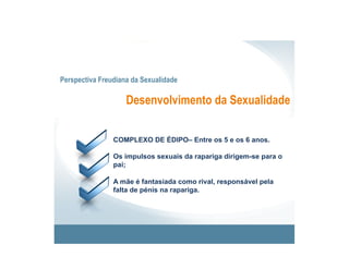 Perspectiva Freudiana da Sexualidade

                    Desenvolvimento da Sexualidade


                COMPLEXO DE ÉDIPO– Entre os 5 e os 6 anos.

                Os impulsos sexuais da rapariga dirigem-se para o
                pai;

                A mãe é fantasiada como rival, responsável pela
                falta de pénis na rapariga.
 