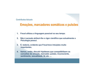Contributos Actuais

      Emoções, marcadores somáticos e pulsões

1.    Freud utilizou a linguagem possível no seu tempo.

2.    Não é sensato atribuir-lhe o rigor científico que actualmente a
      Psicologia possui.

3.    É, todavia, evidente que Freud teve intuições muito
      importantes.

4.    Vamos, então, discutir hipóteses que compatibilizem os
      conceitos de emoção, marcador, pulsão, inconsciente,
      sentimento, sexualidade, Id, etc. ...
 