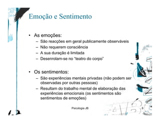 Emoção e Sentimento

•  As emoções:
   –    São reacções em geral publicamente observáveis
   –    Não requerem consciência
   –    A sua duração é limitada
   –    Desenrolam-se no “teatro do corpo”


•  Os sentimentos:
   –  São experiências mentais privadas (não podem ser
      observadas por outras pessoas)
   –  Resultam do trabalho mental de elaboração das
      experiências emocionais (os sentimentos são
      sentimentos de emoções)

                        Psicologia JB                    6
 