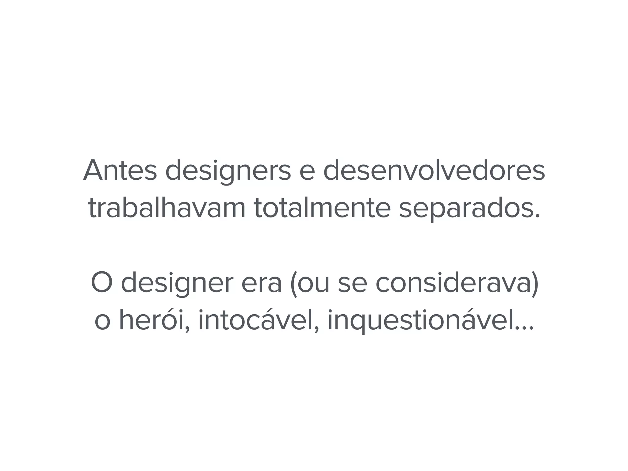 Antes designers e desenvolvedores
trabalhavam totalmente separados.
O designer era (ou se considerava)
o herói, intocável, inquestionável…
 