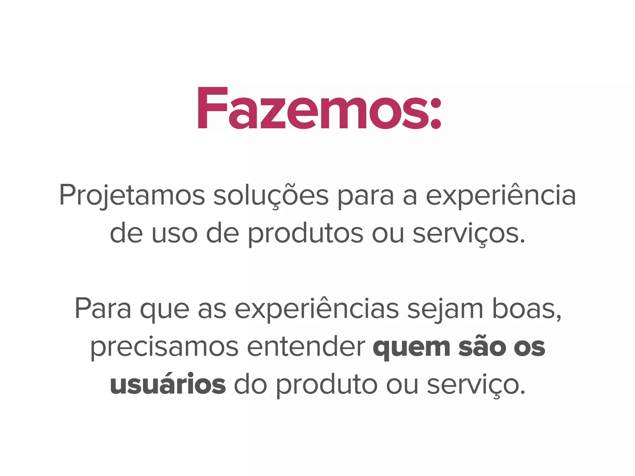 Projetamos soluções para a experiência
de uso de produtos ou serviços.
Para que as experiências sejam boas,
precisamos entender quem são os
usuários do produto ou serviço.
Fazemos:
 