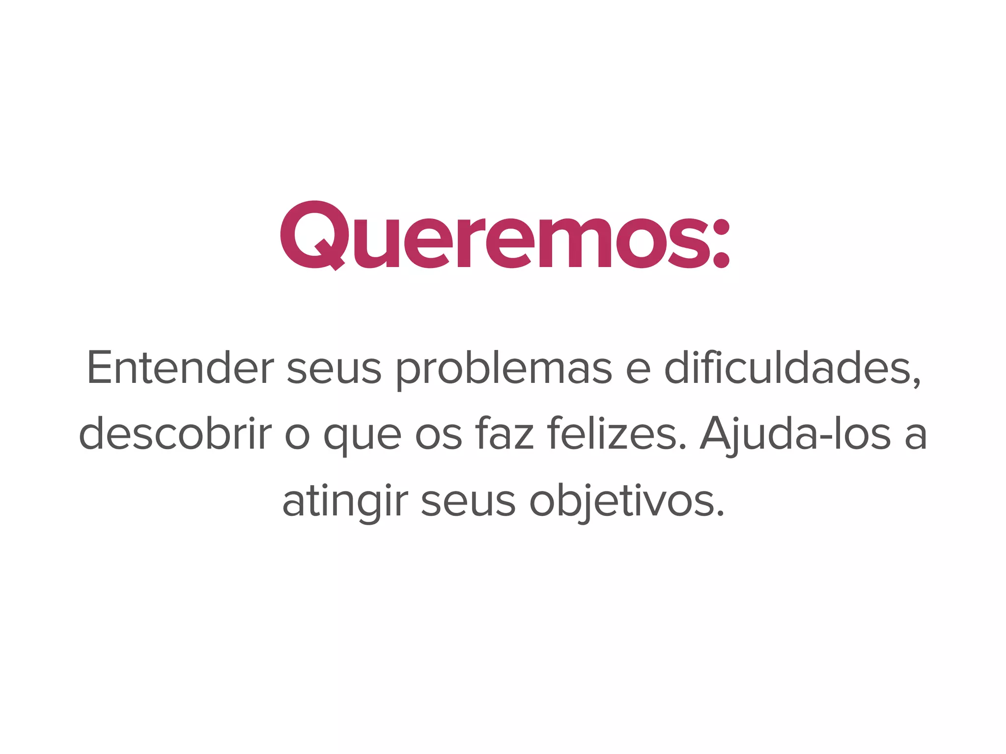 Entender seus problemas e dificuldades,
descobrir o que os faz felizes. Ajuda-los a
atingir seus objetivos.
Queremos:
 