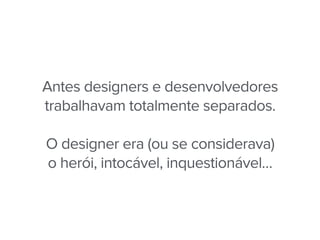 Antes designers e desenvolvedores
trabalhavam totalmente separados.
O designer era (ou se considerava)
o herói, intocável, inquestionável…
 