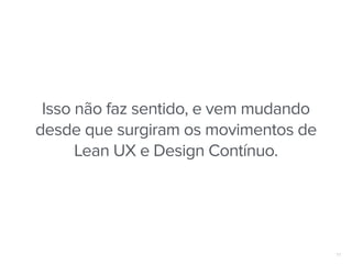17
Isso não faz sentido, e vem mudando
desde que surgiram os movimentos de
Lean UX e Design Contínuo.
 
