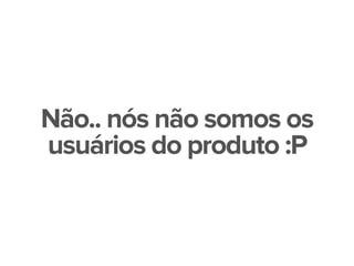 Não.. nós não somos os
usuários do produto :P
 