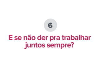 6
E se não der pra trabalhar
juntos sempre?
 