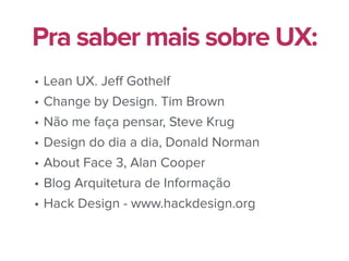 • Lean UX. Jeﬀ Gothelf
• Change by Design. Tim Brown
• Não me faça pensar, Steve Krug
• Design do dia a dia, Donald Norman
• About Face 3, Alan Cooper
• Blog Arquitetura de Informação
• Hack Design - www.hackdesign.org
Pra saber mais sobre UX:
 