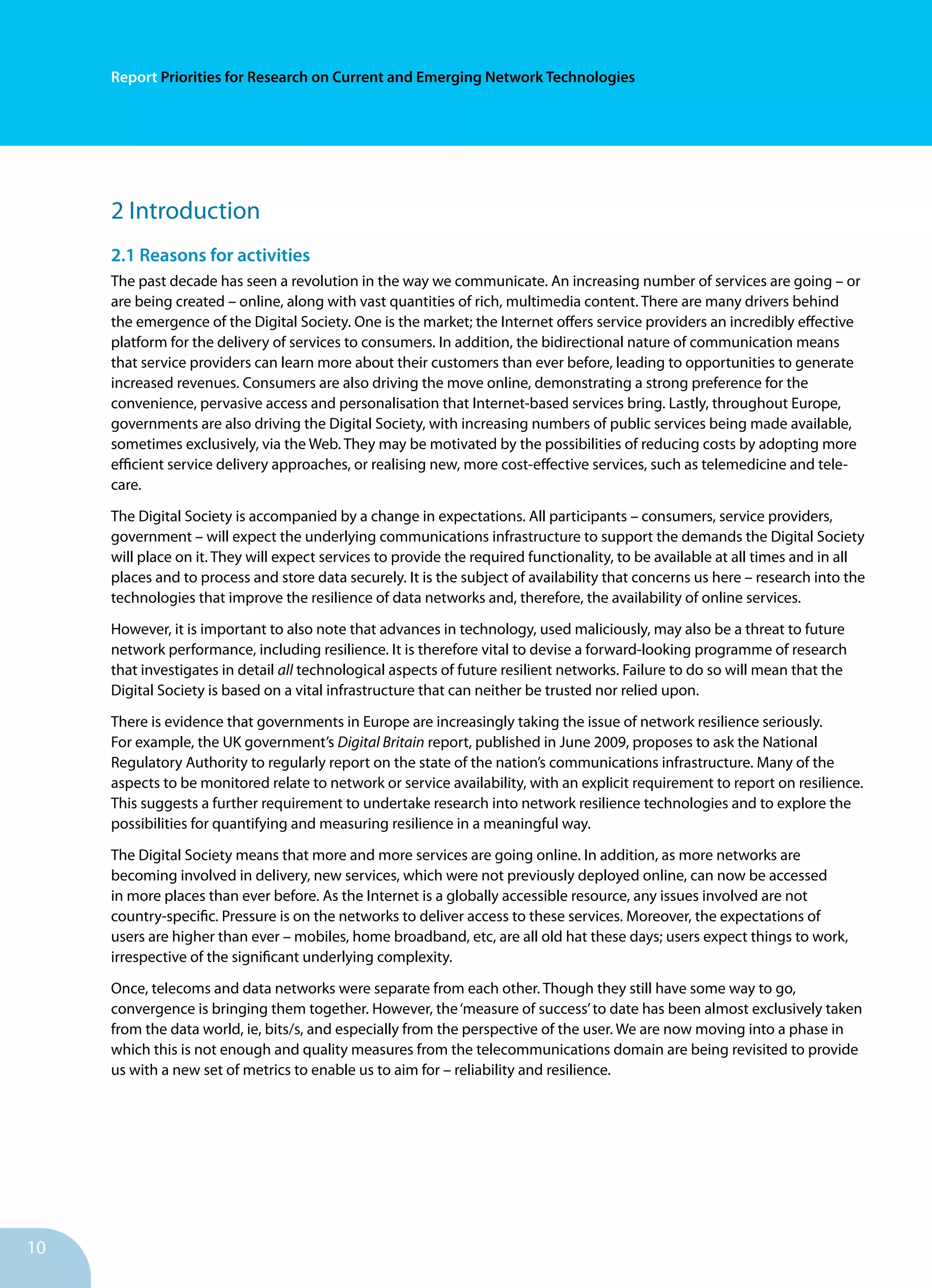 10
Report Priorities for Research on Current and Emerging Network Technologies
2 Introduction
2.1 Reasons for activities
The past decade has seen a revolution in the way we communicate. An increasing number of services are going – or
are being created – online, along with vast quantities of rich, multimedia content. There are many drivers behind
the emergence of the Digital Society. One is the market; the Internet offers service providers an incredibly effective
platform for the delivery of services to consumers. In addition, the bidirectional nature of communication means
that service providers can learn more about their customers than ever before, leading to opportunities to generate
increased revenues. Consumers are also driving the move online, demonstrating a strong preference for the
convenience, pervasive access and personalisation that Internet-based services bring. Lastly, throughout Europe,
governments are also driving the Digital Society, with increasing numbers of public services being made available,
sometimes exclusively, via the Web. They may be motivated by the possibilities of reducing costs by adopting more
efficient service delivery approaches, or realising new, more cost-effective services, such as telemedicine and tele-
care.
The Digital Society is accompanied by a change in expectations. All participants – consumers, service providers,
government – will expect the underlying communications infrastructure to support the demands the Digital Society
will place on it. They will expect services to provide the required functionality, to be available at all times and in all
places and to process and store data securely. It is the subject of availability that concerns us here – research into the
technologies that improve the resilience of data networks and, therefore, the availability of online services.
However, it is important to also note that advances in technology, used maliciously, may also be a threat to future
network performance, including resilience. It is therefore vital to devise a forward-looking programme of research
that investigates in detail all technological aspects of future resilient networks. Failure to do so will mean that the
Digital Society is based on a vital infrastructure that can neither be trusted nor relied upon.
There is evidence that governments in Europe are increasingly taking the issue of network resilience seriously.
For example, the UK government’s Digital Britain report, published in June 2009, proposes to ask the National
Regulatory Authority to regularly report on the state of the nation’s communications infrastructure. Many of the
aspects to be monitored relate to network or service availability, with an explicit requirement to report on resilience.
This suggests a further requirement to undertake research into network resilience technologies and to explore the
possibilities for quantifying and measuring resilience in a meaningful way.
The Digital Society means that more and more services are going online. In addition, as more networks are
becoming involved in delivery, new services, which were not previously deployed online, can now be accessed
in more places than ever before. As the Internet is a globally accessible resource, any issues involved are not
country-specific. Pressure is on the networks to deliver access to these services. Moreover, the expectations of
users are higher than ever – mobiles, home broadband, etc, are all old hat these days; users expect things to work,
irrespective of the significant underlying complexity.
Once, telecoms and data networks were separate from each other. Though they still have some way to go,
convergence is bringing them together. However, the‘measure of success’to date has been almost exclusively taken
from the data world, ie, bits/s, and especially from the perspective of the user. We are now moving into a phase in
which this is not enough and quality measures from the telecommunications domain are being revisited to provide
us with a new set of metrics to enable us to aim for – reliability and resilience.
 