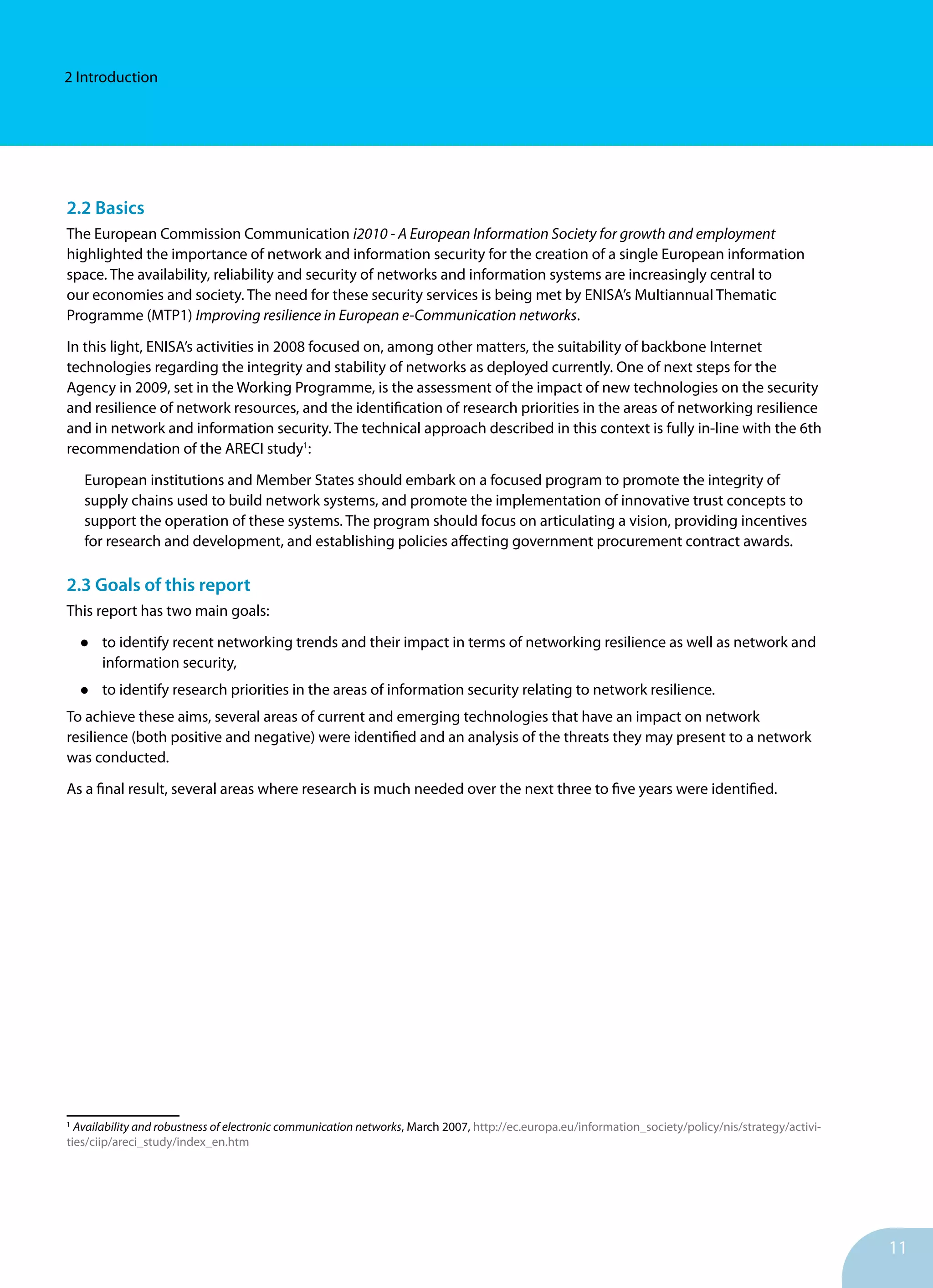 11
2 Introduction
2.2 Basics
The European Commission Communication i2010 - A European Information Society for growth and employment
highlighted the importance of network and information security for the creation of a single European information
space. The availability, reliability and security of networks and information systems are increasingly central to
our economies and society. The need for these security services is being met by ENISA’s Multiannual Thematic
Programme (MTP1) Improving resilience in European e-Communication networks.
In this light, ENISA’s activities in 2008 focused on, among other matters, the suitability of backbone Internet
technologies regarding the integrity and stability of networks as deployed currently. One of next steps for the
Agency in 2009, set in the Working Programme, is the assessment of the impact of new technologies on the security
and resilience of network resources, and the identification of research priorities in the areas of networking resilience
and in network and information security. The technical approach described in this context is fully in-line with the 6th
recommendation of the ARECI study1
:
European institutions and Member States should embark on a focused program to promote the integrity of
supply chains used to build network systems, and promote the implementation of innovative trust concepts to
support the operation of these systems. The program should focus on articulating a vision, providing incentives
for research and development, and establishing policies affecting government procurement contract awards.
2.3 Goals of this report
This report has two main goals:
•	 to identify recent networking trends and their impact in terms of networking resilience as well as network and
information security,
•	 to identify research priorities in the areas of information security relating to network resilience.
To achieve these aims, several areas of current and emerging technologies that have an impact on network
resilience (both positive and negative) were identified and an analysis of the threats they may present to a network
was conducted.
As a final result, several areas where research is much needed over the next three to five years were identified.
1
Availability and robustness of electronic communication networks, March 2007, http://ec.europa.eu/information_society/policy/nis/strategy/activi-
ties/ciip/areci_study/index_en.htm
 