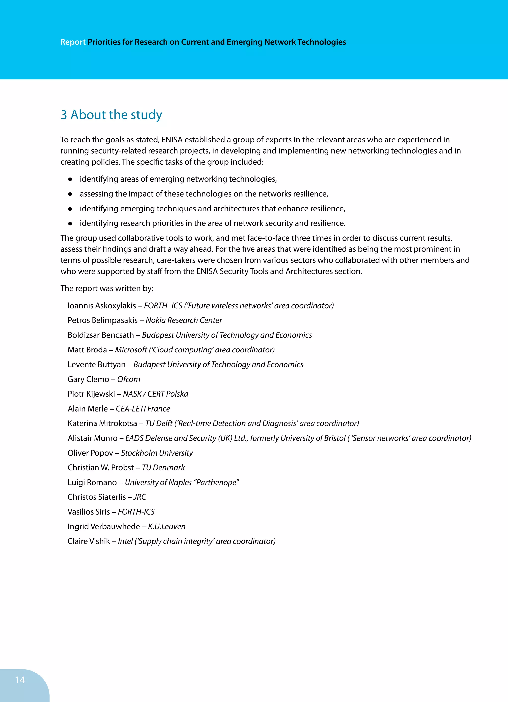14
Report Priorities for Research on Current and Emerging Network Technologies
3 About the study
To reach the goals as stated, ENISA established a group of experts in the relevant areas who are experienced in
running security-related research projects, in developing and implementing new networking technologies and in
creating policies. The specific tasks of the group included:
•	 identifying areas of emerging networking technologies,
•	 assessing the impact of these technologies on the networks resilience,
•	 identifying emerging techniques and architectures that enhance resilience,
•	 identifying research priorities in the area of network security and resilience.
The group used collaborative tools to work, and met face-to-face three times in order to discuss current results,
assess their findings and draft a way ahead. For the five areas that were identified as being the most prominent in
terms of possible research, care-takers were chosen from various sectors who collaborated with other members and
who were supported by staff from the ENISA Security Tools and Architectures section.
The report was written by:
Ioannis Askoxylakis – FORTH -ICS (‘Future wireless networks’ area coordinator)
Petros Belimpasakis – Nokia Research Center
Boldizsar Bencsath – Budapest University of Technology and Economics
Matt Broda – Microsoft (‘Cloud computing’ area coordinator)
Levente Buttyan – Budapest University of Technology and Economics
Gary Clemo – Ofcom
Piotr Kijewski – NASK / CERT Polska
Alain Merle – CEA-LETI France
Katerina Mitrokotsa – TU Delft (‘Real-time Detection and Diagnosis’ area coordinator)
Alistair Munro – EADS Defense and Security (UK) Ltd., formerly University of Bristol ( ‘Sensor networks’ area coordinator)
Oliver Popov – Stockholm University
Christian W. Probst – TU Denmark
Luigi Romano – University of Naples “Parthenope”
Christos Siaterlis – JRC
Vasilios Siris – FORTH-ICS
Ingrid Verbauwhede – K.U.Leuven
Claire Vishik – Intel (‘Supply chain integrity’ area coordinator)
 