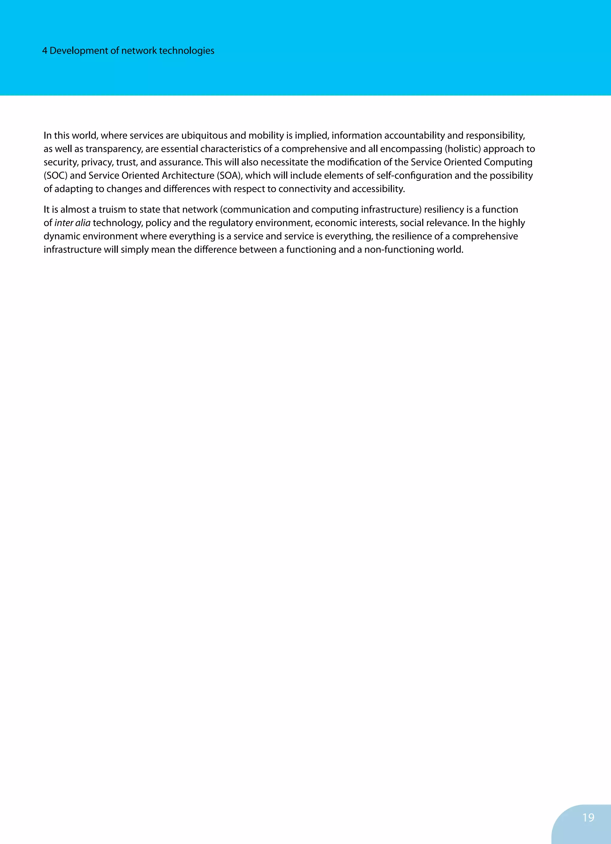 19
4 Development of network technologies
In this world, where services are ubiquitous and mobility is implied, information accountability and responsibility,
as well as transparency, are essential characteristics of a comprehensive and all encompassing (holistic) approach to
security, privacy, trust, and assurance. This will also necessitate the modification of the Service Oriented Computing
(SOC) and Service Oriented Architecture (SOA), which will include elements of self-configuration and the possibility
of adapting to changes and differences with respect to connectivity and accessibility.
It is almost a truism to state that network (communication and computing infrastructure) resiliency is a function
of inter alia technology, policy and the regulatory environment, economic interests, social relevance. In the highly
dynamic environment where everything is a service and service is everything, the resilience of a comprehensive
infrastructure will simply mean the difference between a functioning and a non-functioning world.
	
 