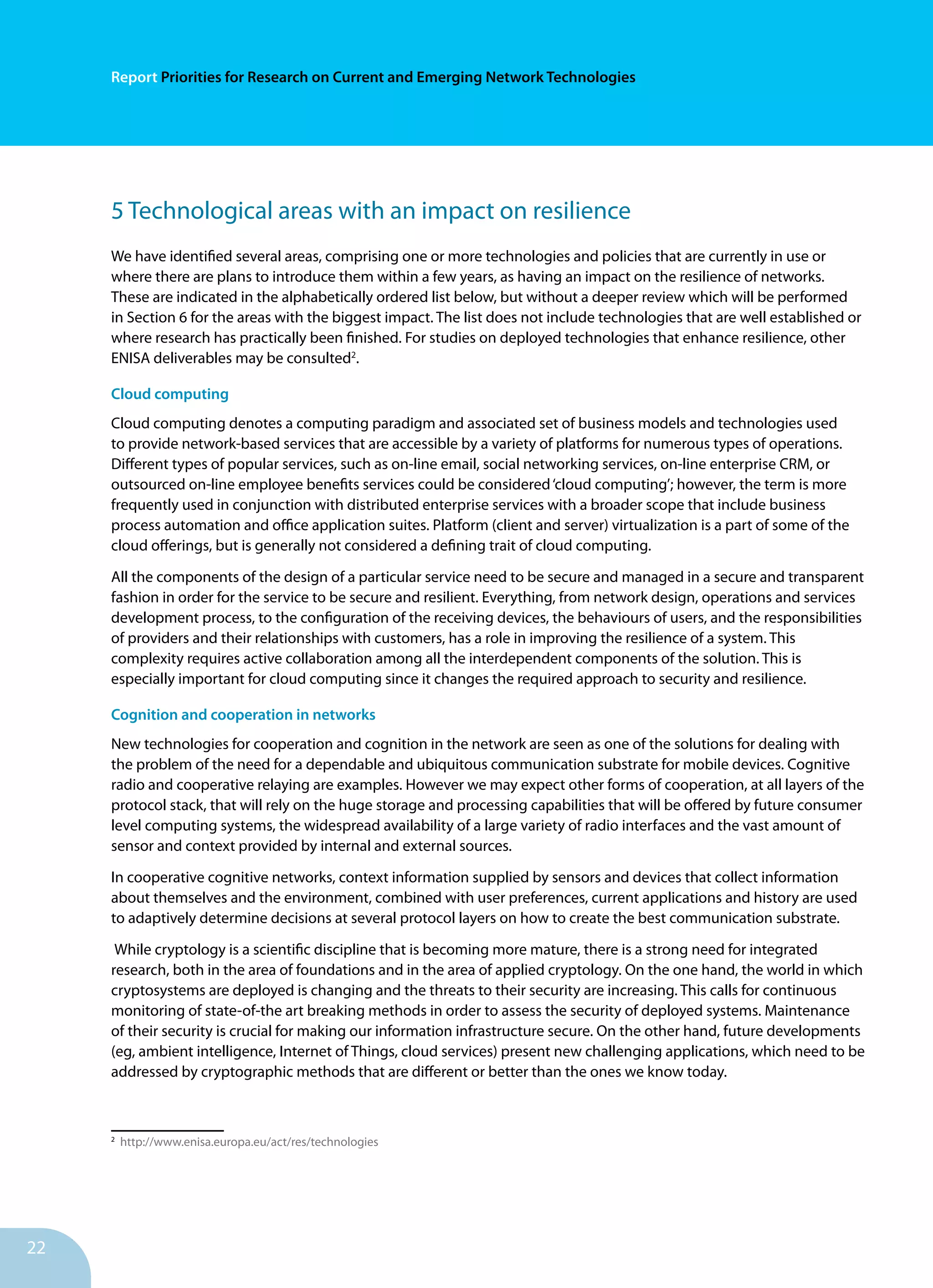 22
Report Priorities for Research on Current and Emerging Network Technologies
5 Technological areas with an impact on resilience
We have identified several areas, comprising one or more technologies and policies that are currently in use or
where there are plans to introduce them within a few years, as having an impact on the resilience of networks.
These are indicated in the alphabetically ordered list below, but without a deeper review which will be performed
in Section 6 for the areas with the biggest impact. The list does not include technologies that are well established or
where research has practically been finished. For studies on deployed technologies that enhance resilience, other
ENISA deliverables may be consulted2
.
Cloud computing
Cloud computing denotes a computing paradigm and associated set of business models and technologies used
to provide network-based services that are accessible by a variety of platforms for numerous types of operations.
Different types of popular services, such as on-line email, social networking services, on-line enterprise CRM, or
outsourced on-line employee benefits services could be considered‘cloud computing’; however, the term is more
frequently used in conjunction with distributed enterprise services with a broader scope that include business
process automation and office application suites. Platform (client and server) virtualization is a part of some of the
cloud offerings, but is generally not considered a defining trait of cloud computing.
All the components of the design of a particular service need to be secure and managed in a secure and transparent
fashion in order for the service to be secure and resilient. Everything, from network design, operations and services
development process, to the configuration of the receiving devices, the behaviours of users, and the responsibilities
of providers and their relationships with customers, has a role in improving the resilience of a system. This
complexity requires active collaboration among all the interdependent components of the solution. This is
especially important for cloud computing since it changes the required approach to security and resilience.
Cognition and cooperation in networks
New technologies for cooperation and cognition in the network are seen as one of the solutions for dealing with
the problem of the need for a dependable and ubiquitous communication substrate for mobile devices. Cognitive
radio and cooperative relaying are examples. However we may expect other forms of cooperation, at all layers of the
protocol stack, that will rely on the huge storage and processing capabilities that will be offered by future consumer
level computing systems, the widespread availability of a large variety of radio interfaces and the vast amount of
sensor and context provided by internal and external sources.
In cooperative cognitive networks, context information supplied by sensors and devices that collect information
about themselves and the environment, combined with user preferences, current applications and history are used
to adaptively determine decisions at several protocol layers on how to create the best communication substrate.
While cryptology is a scientific discipline that is becoming more mature, there is a strong need for integrated
research, both in the area of foundations and in the area of applied cryptology. On the one hand, the world in which
cryptosystems are deployed is changing and the threats to their security are increasing. This calls for continuous
monitoring of state-of-the art breaking methods in order to assess the security of deployed systems. Maintenance
of their security is crucial for making our information infrastructure secure. On the other hand, future developments
(eg, ambient intelligence, Internet of Things, cloud services) present new challenging applications, which need to be
addressed by cryptographic methods that are different or better than the ones we know today.
2
http://www.enisa.europa.eu/act/res/technologies
 