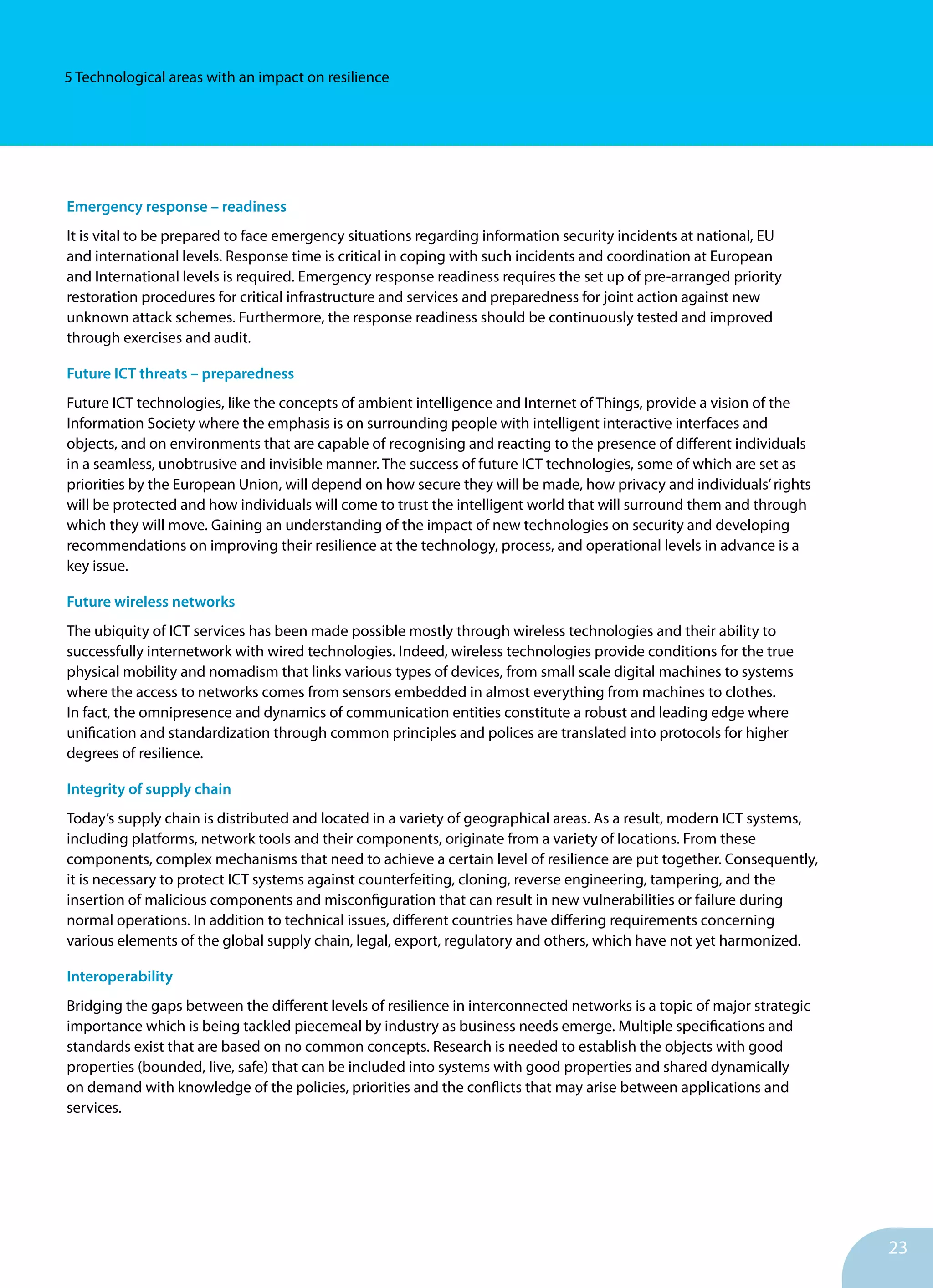 23
5 Technological areas with an impact on resilience
Emergency response – readiness
It is vital to be prepared to face emergency situations regarding information security incidents at national, EU
and international levels. Response time is critical in coping with such incidents and coordination at European
and International levels is required. Emergency response readiness requires the set up of pre-arranged priority
restoration procedures for critical infrastructure and services and preparedness for joint action against new
unknown attack schemes. Furthermore, the response readiness should be continuously tested and improved
through exercises and audit.
Future ICT threats – preparedness
Future ICT technologies, like the concepts of ambient intelligence and Internet of Things, provide a vision of the
Information Society where the emphasis is on surrounding people with intelligent interactive interfaces and
objects, and on environments that are capable of recognising and reacting to the presence of different individuals
in a seamless, unobtrusive and invisible manner. The success of future ICT technologies, some of which are set as
priorities by the European Union, will depend on how secure they will be made, how privacy and individuals’rights
will be protected and how individuals will come to trust the intelligent world that will surround them and through
which they will move. Gaining an understanding of the impact of new technologies on security and developing
recommendations on improving their resilience at the technology, process, and operational levels in advance is a
key issue.
Future wireless networks
The ubiquity of ICT services has been made possible mostly through wireless technologies and their ability to
successfully internetwork with wired technologies. Indeed, wireless technologies provide conditions for the true
physical mobility and nomadism that links various types of devices, from small scale digital machines to systems
where the access to networks comes from sensors embedded in almost everything from machines to clothes.
In fact, the omnipresence and dynamics of communication entities constitute a robust and leading edge where
unification and standardization through common principles and polices are translated into protocols for higher
degrees of resilience.
Integrity of supply chain
Today’s supply chain is distributed and located in a variety of geographical areas. As a result, modern ICT systems,
including platforms, network tools and their components, originate from a variety of locations. From these
components, complex mechanisms that need to achieve a certain level of resilience are put together. Consequently,
it is necessary to protect ICT systems against counterfeiting, cloning, reverse engineering, tampering, and the
insertion of malicious components and misconfiguration that can result in new vulnerabilities or failure during
normal operations. In addition to technical issues, different countries have differing requirements concerning
various elements of the global supply chain, legal, export, regulatory and others, which have not yet harmonized.
Interoperability
Bridging the gaps between the different levels of resilience in interconnected networks is a topic of major strategic
importance which is being tackled piecemeal by industry as business needs emerge. Multiple specifications and
standards exist that are based on no common concepts. Research is needed to establish the objects with good
properties (bounded, live, safe) that can be included into systems with good properties and shared dynamically
on demand with knowledge of the policies, priorities and the conflicts that may arise between applications and
services.
 
