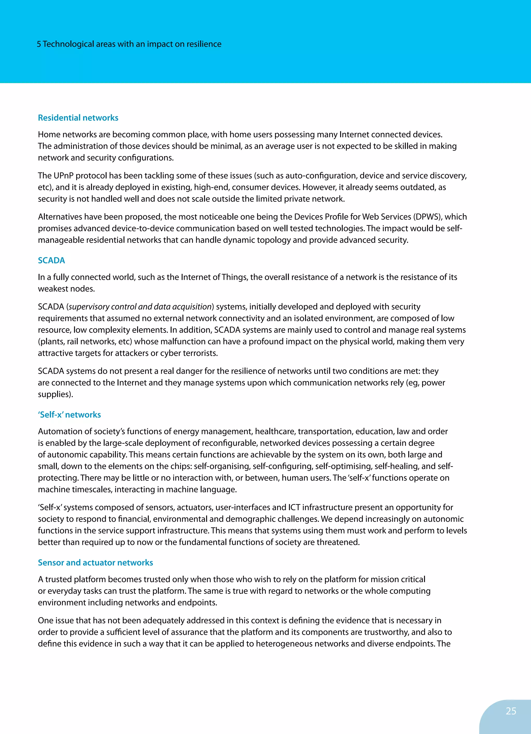 25
5 Technological areas with an impact on resilience
Residential networks	
Home networks are becoming common place, with home users possessing many Internet connected devices.
The administration of those devices should be minimal, as an average user is not expected to be skilled in making
network and security configurations.
The UPnP protocol has been tackling some of these issues (such as auto-configuration, device and service discovery,
etc), and it is already deployed in existing, high-end, consumer devices. However, it already seems outdated, as
security is not handled well and does not scale outside the limited private network.
Alternatives have been proposed, the most noticeable one being the Devices Profile for Web Services (DPWS), which
promises advanced device-to-device communication based on well tested technologies. The impact would be self-
manageable residential networks that can handle dynamic topology and provide advanced security.
SCADA
In a fully connected world, such as the Internet of Things, the overall resistance of a network is the resistance of its
weakest nodes.
SCADA (supervisory control and data acquisition) systems, initially developed and deployed with security
requirements that assumed no external network connectivity and an isolated environment, are composed of low
resource, low complexity elements. In addition, SCADA systems are mainly used to control and manage real systems
(plants, rail networks, etc) whose malfunction can have a profound impact on the physical world, making them very
attractive targets for attackers or cyber terrorists.
SCADA systems do not present a real danger for the resilience of networks until two conditions are met: they
are connected to the Internet and they manage systems upon which communication networks rely (eg, power
supplies).
‘Self-x’networks
Automation of society’s functions of energy management, healthcare, transportation, education, law and order
is enabled by the large-scale deployment of reconfigurable, networked devices possessing a certain degree
of autonomic capability. This means certain functions are achievable by the system on its own, both large and
small, down to the elements on the chips: self-organising, self-configuring, self-optimising, self-healing, and self-
protecting. There may be little or no interaction with, or between, human users. The‘self-x’functions operate on
machine timescales, interacting in machine language.
‘Self-x’systems composed of sensors, actuators, user-interfaces and ICT infrastructure present an opportunity for
society to respond to financial, environmental and demographic challenges. We depend increasingly on autonomic
functions in the service support infrastructure. This means that systems using them must work and perform to levels
better than required up to now or the fundamental functions of society are threatened.
Sensor and actuator networks
A trusted platform becomes trusted only when those who wish to rely on the platform for mission critical
or everyday tasks can trust the platform. The same is true with regard to networks or the whole computing
environment including networks and endpoints.
One issue that has not been adequately addressed in this context is defining the evidence that is necessary in
order to provide a sufficient level of assurance that the platform and its components are trustworthy, and also to
define this evidence in such a way that it can be applied to heterogeneous networks and diverse endpoints. The
 