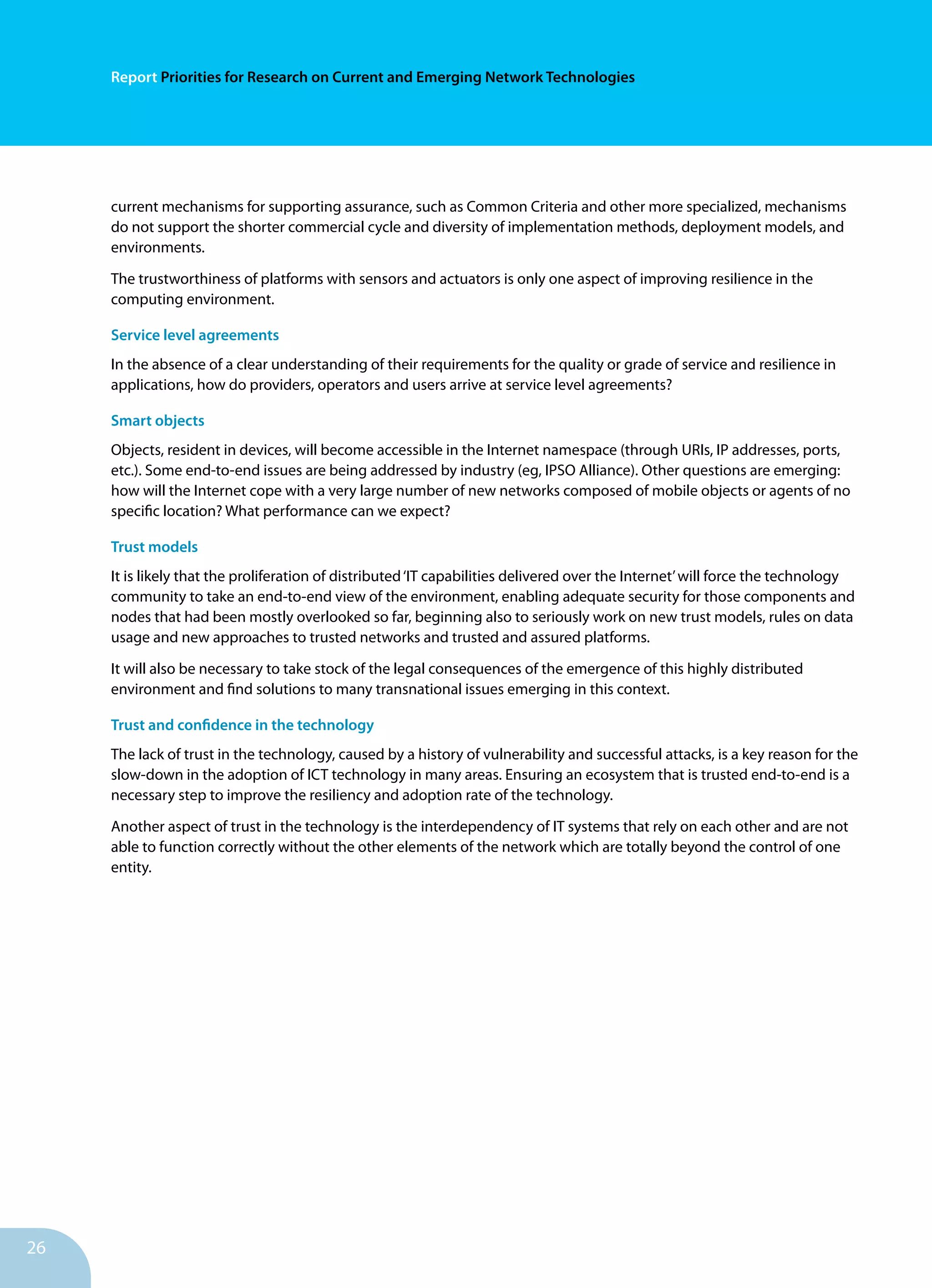 Report Priorities for Research on Current and Emerging Network Technologies
26
current mechanisms for supporting assurance, such as Common Criteria and other more specialized, mechanisms
do not support the shorter commercial cycle and diversity of implementation methods, deployment models, and
environments.
The trustworthiness of platforms with sensors and actuators is only one aspect of improving resilience in the
computing environment.
Service level agreements
In the absence of a clear understanding of their requirements for the quality or grade of service and resilience in
applications, how do providers, operators and users arrive at service level agreements?
Smart objects
Objects, resident in devices, will become accessible in the Internet namespace (through URIs, IP addresses, ports,
etc.). Some end-to-end issues are being addressed by industry (eg, IPSO Alliance). Other questions are emerging:
how will the Internet cope with a very large number of new networks composed of mobile objects or agents of no
specific location? What performance can we expect?
Trust models	
It is likely that the proliferation of distributed‘IT capabilities delivered over the Internet’will force the technology
community to take an end-to-end view of the environment, enabling adequate security for those components and
nodes that had been mostly overlooked so far, beginning also to seriously work on new trust models, rules on data
usage and new approaches to trusted networks and trusted and assured platforms.
It will also be necessary to take stock of the legal consequences of the emergence of this highly distributed
environment and find solutions to many transnational issues emerging in this context.
Trust and confidence in the technology
The lack of trust in the technology, caused by a history of vulnerability and successful attacks, is a key reason for the
slow-down in the adoption of ICT technology in many areas. Ensuring an ecosystem that is trusted end-to-end is a
necessary step to improve the resiliency and adoption rate of the technology.
Another aspect of trust in the technology is the interdependency of IT systems that rely on each other and are not
able to function correctly without the other elements of the network which are totally beyond the control of one
entity.
 
