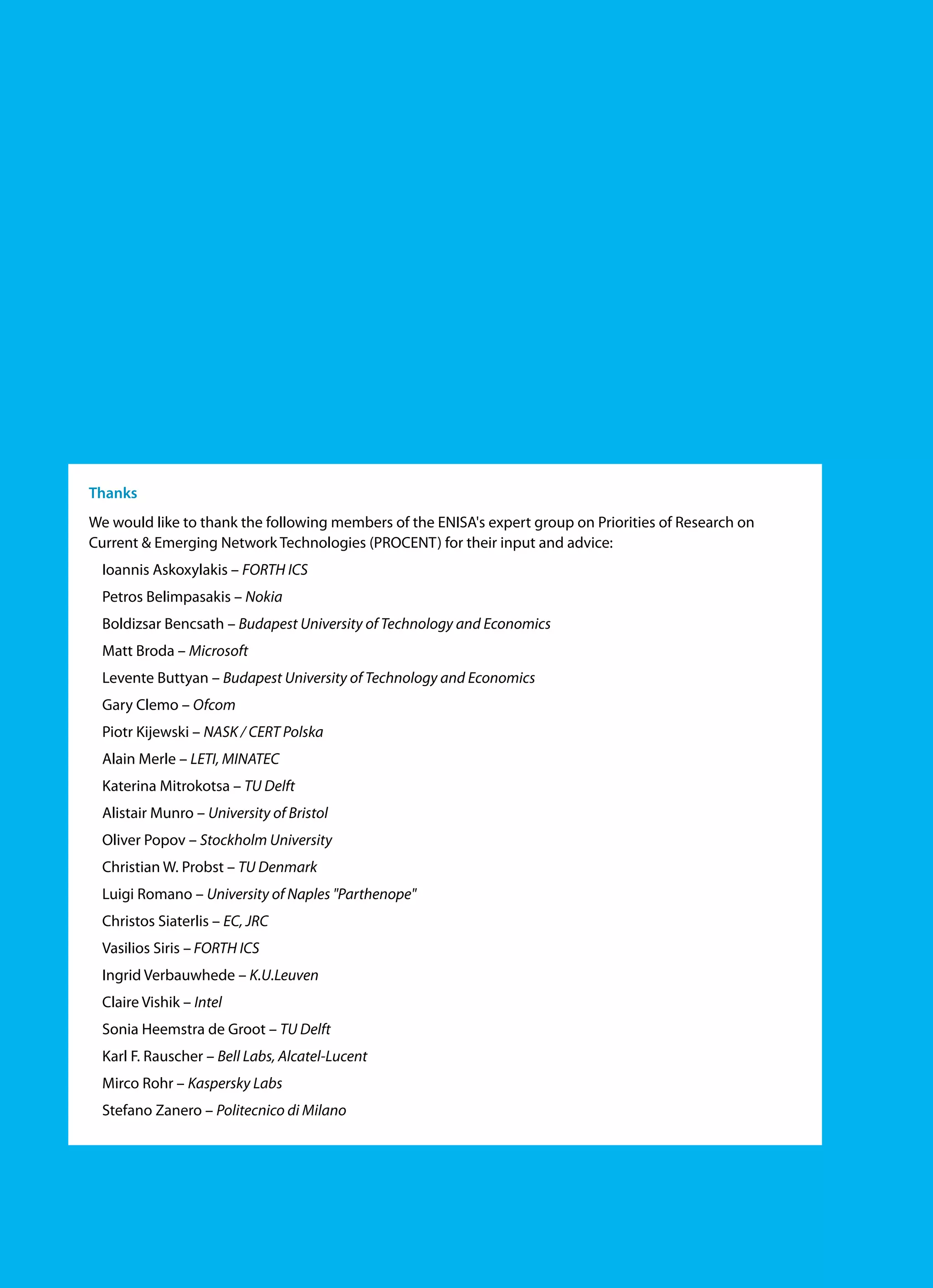 Thanks
We would like to thank the following members of the ENISA's expert group on Priorities of Research on
Current & Emerging Network Technologies (PROCENT) for their input and advice:
Ioannis Askoxylakis – FORTH ICS
Petros Belimpasakis – Nokia
Boldizsar Bencsath – Budapest University of Technology and Economics
Matt Broda – Microsoft
Levente Buttyan – Budapest University of Technology and Economics
Gary Clemo – Ofcom
Piotr Kijewski – NASK / CERT Polska
Alain Merle – LETI, MINATEC
Katerina Mitrokotsa – TU Delft
Alistair Munro – University of Bristol
Oliver Popov – Stockholm University
Christian W. Probst – TU Denmark
Luigi Romano – University of Naples "Parthenope"
Christos Siaterlis – EC, JRC
Vasilios Siris – FORTH ICS
Ingrid Verbauwhede – K.U.Leuven
Claire Vishik – Intel
Sonia Heemstra de Groot – TU Delft
Karl F. Rauscher – Bell Labs, Alcatel-Lucent
Mirco Rohr – Kaspersky Labs
Stefano Zanero – Politecnico di Milano
 