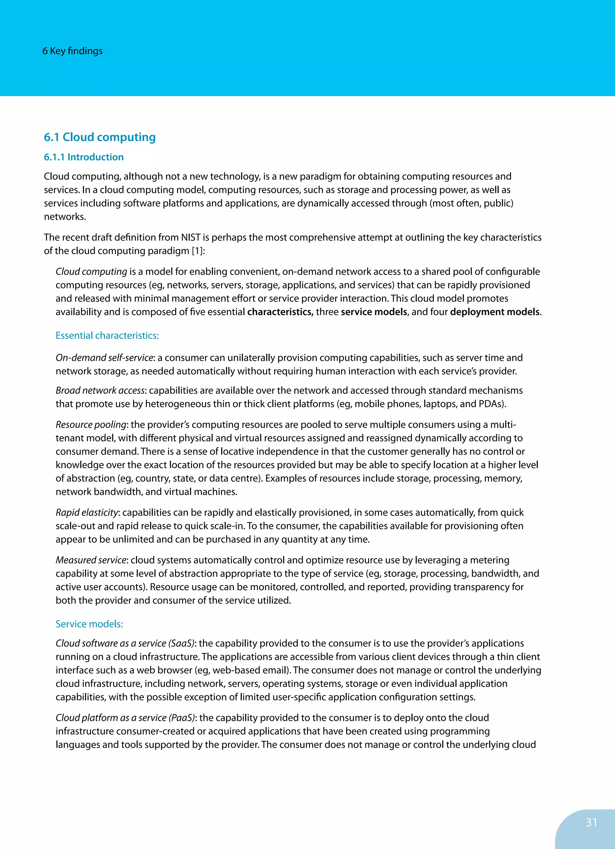 31
6 Key findings
6.1 Cloud computing
6.1.1 Introduction
Cloud computing, although not a new technology, is a new paradigm for obtaining computing resources and
services. In a cloud computing model, computing resources, such as storage and processing power, as well as
services including software platforms and applications, are dynamically accessed through (most often, public)
networks.
The recent draft definition from NIST is perhaps the most comprehensive attempt at outlining the key characteristics
of the cloud computing paradigm [1]:
Cloud computing is a model for enabling convenient, on-demand network access to a shared pool of configurable
computing resources (eg, networks, servers, storage, applications, and services) that can be rapidly provisioned
and released with minimal management effort or service provider interaction. This cloud model promotes
availability and is composed of five essential characteristics, three service models, and four deployment models.
Essential characteristics:
On-demand self-service: a consumer can unilaterally provision computing capabilities, such as server time and
network storage, as needed automatically without requiring human interaction with each service’s provider.
Broad network access: capabilities are available over the network and accessed through standard mechanisms
that promote use by heterogeneous thin or thick client platforms (eg, mobile phones, laptops, and PDAs).
Resource pooling: the provider’s computing resources are pooled to serve multiple consumers using a multi-
tenant model, with different physical and virtual resources assigned and reassigned dynamically according to
consumer demand. There is a sense of locative independence in that the customer generally has no control or
knowledge over the exact location of the resources provided but may be able to specify location at a higher level
of abstraction (eg, country, state, or data centre). Examples of resources include storage, processing, memory,
network bandwidth, and virtual machines.
Rapid elasticity: capabilities can be rapidly and elastically provisioned, in some cases automatically, from quick
scale-out and rapid release to quick scale-in. To the consumer, the capabilities available for provisioning often
appear to be unlimited and can be purchased in any quantity at any time.
Measured service: cloud systems automatically control and optimize resource use by leveraging a metering
capability at some level of abstraction appropriate to the type of service (eg, storage, processing, bandwidth, and
active user accounts). Resource usage can be monitored, controlled, and reported, providing transparency for
both the provider and consumer of the service utilized.
Service models:	
Cloud software as a service (SaaS): the capability provided to the consumer is to use the provider’s applications
running on a cloud infrastructure. The applications are accessible from various client devices through a thin client
interface such as a web browser (eg, web-based email). The consumer does not manage or control the underlying
cloud infrastructure, including network, servers, operating systems, storage or even individual application
capabilities, with the possible exception of limited user-specific application configuration settings.
Cloud platform as a service (PaaS): the capability provided to the consumer is to deploy onto the cloud
infrastructure consumer-created or acquired applications that have been created using programming
languages and tools supported by the provider. The consumer does not manage or control the underlying cloud
 
