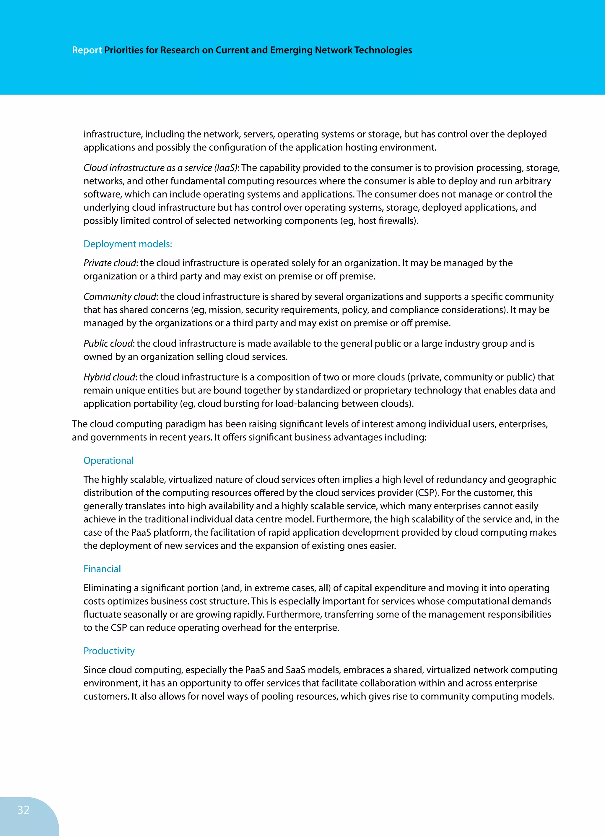32
Report Priorities for Research on Current and Emerging Network Technologies
infrastructure, including the network, servers, operating systems or storage, but has control over the deployed
applications and possibly the configuration of the application hosting environment.
Cloud infrastructure as a service (IaaS): The capability provided to the consumer is to provision processing, storage,
networks, and other fundamental computing resources where the consumer is able to deploy and run arbitrary
software, which can include operating systems and applications. The consumer does not manage or control the
underlying cloud infrastructure but has control over operating systems, storage, deployed applications, and
possibly limited control of selected networking components (eg, host firewalls).
Deployment models:
Private cloud: the cloud infrastructure is operated solely for an organization. It may be managed by the
organization or a third party and may exist on premise or off premise.
Community cloud: the cloud infrastructure is shared by several organizations and supports a specific community
that has shared concerns (eg, mission, security requirements, policy, and compliance considerations). It may be
managed by the organizations or a third party and may exist on premise or off premise.
Public cloud: the cloud infrastructure is made available to the general public or a large industry group and is
owned by an organization selling cloud services.
Hybrid cloud: the cloud infrastructure is a composition of two or more clouds (private, community or public) that
remain unique entities but are bound together by standardized or proprietary technology that enables data and
application portability (eg, cloud bursting for load-balancing between clouds).
The cloud computing paradigm has been raising significant levels of interest among individual users, enterprises,
and governments in recent years. It offers significant business advantages including:
Operational
The highly scalable, virtualized nature of cloud services often implies a high level of redundancy and geographic
distribution of the computing resources offered by the cloud services provider (CSP). For the customer, this
generally translates into high availability and a highly scalable service, which many enterprises cannot easily
achieve in the traditional individual data centre model. Furthermore, the high scalability of the service and, in the
case of the PaaS platform, the facilitation of rapid application development provided by cloud computing makes
the deployment of new services and the expansion of existing ones easier.
Financial
Eliminating a significant portion (and, in extreme cases, all) of capital expenditure and moving it into operating
costs optimizes business cost structure. This is especially important for services whose computational demands
fluctuate seasonally or are growing rapidly. Furthermore, transferring some of the management responsibilities
to the CSP can reduce operating overhead for the enterprise.
Productivity
Since cloud computing, especially the PaaS and SaaS models, embraces a shared, virtualized network computing
environment, it has an opportunity to offer services that facilitate collaboration within and across enterprise
customers. It also allows for novel ways of pooling resources, which gives rise to community computing models.
 