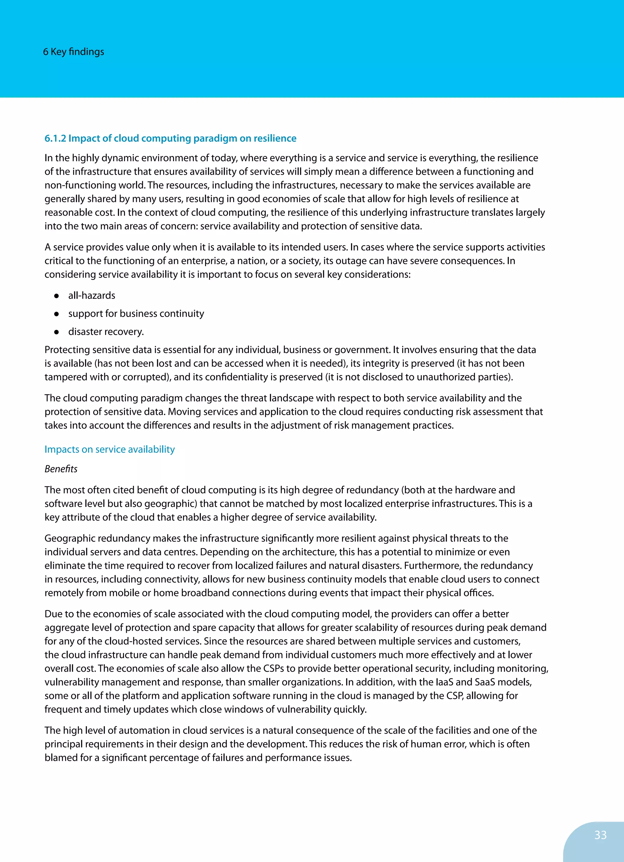 33
6 Key findings
6.1.2 Impact of cloud computing paradigm on resilience
In the highly dynamic environment of today, where everything is a service and service is everything, the resilience
of the infrastructure that ensures availability of services will simply mean a difference between a functioning and
non-functioning world. The resources, including the infrastructures, necessary to make the services available are
generally shared by many users, resulting in good economies of scale that allow for high levels of resilience at
reasonable cost. In the context of cloud computing, the resilience of this underlying infrastructure translates largely
into the two main areas of concern: service availability and protection of sensitive data.
A service provides value only when it is available to its intended users. In cases where the service supports activities
critical to the functioning of an enterprise, a nation, or a society, its outage can have severe consequences. In
considering service availability it is important to focus on several key considerations:
•	 all-hazards
•	 support for business continuity
•	 disaster recovery.
Protecting sensitive data is essential for any individual, business or government. It involves ensuring that the data
is available (has not been lost and can be accessed when it is needed), its integrity is preserved (it has not been
tampered with or corrupted), and its confidentiality is preserved (it is not disclosed to unauthorized parties).
The cloud computing paradigm changes the threat landscape with respect to both service availability and the
protection of sensitive data. Moving services and application to the cloud requires conducting risk assessment that
takes into account the differences and results in the adjustment of risk management practices.
Impacts on service availability
Benefits
The most often cited benefit of cloud computing is its high degree of redundancy (both at the hardware and
software level but also geographic) that cannot be matched by most localized enterprise infrastructures. This is a
key attribute of the cloud that enables a higher degree of service availability.
Geographic redundancy makes the infrastructure significantly more resilient against physical threats to the
individual servers and data centres. Depending on the architecture, this has a potential to minimize or even
eliminate the time required to recover from localized failures and natural disasters. Furthermore, the redundancy
in resources, including connectivity, allows for new business continuity models that enable cloud users to connect
remotely from mobile or home broadband connections during events that impact their physical offices.
Due to the economies of scale associated with the cloud computing model, the providers can offer a better
aggregate level of protection and spare capacity that allows for greater scalability of resources during peak demand
for any of the cloud-hosted services. Since the resources are shared between multiple services and customers,
the cloud infrastructure can handle peak demand from individual customers much more effectively and at lower
overall cost. The economies of scale also allow the CSPs to provide better operational security, including monitoring,
vulnerability management and response, than smaller organizations. In addition, with the IaaS and SaaS models,
some or all of the platform and application software running in the cloud is managed by the CSP, allowing for
frequent and timely updates which close windows of vulnerability quickly.
The high level of automation in cloud services is a natural consequence of the scale of the facilities and one of the
principal requirements in their design and the development. This reduces the risk of human error, which is often
blamed for a significant percentage of failures and performance issues.
 
