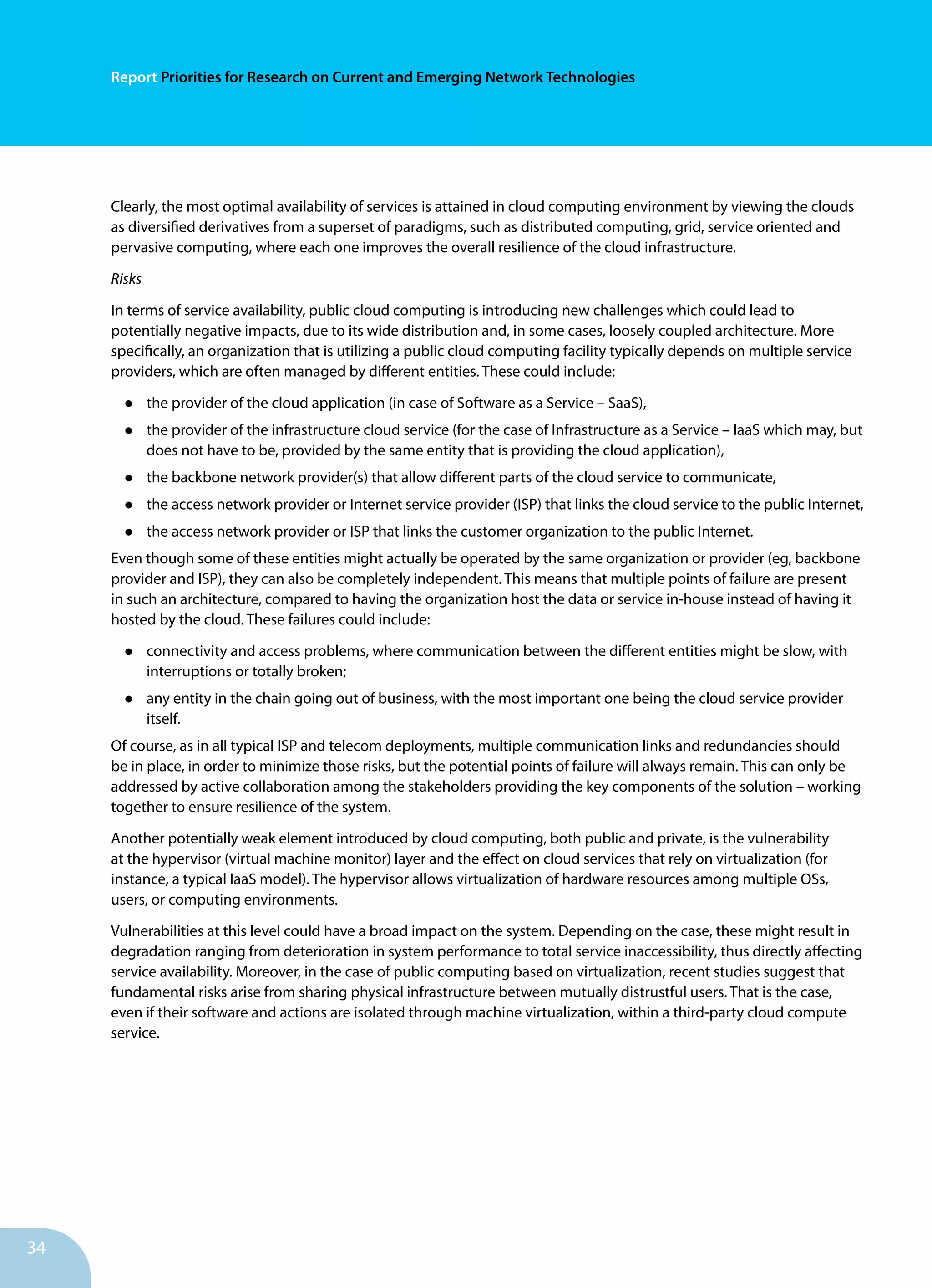 34
Report Priorities for Research on Current and Emerging Network Technologies
Clearly, the most optimal availability of services is attained in cloud computing environment by viewing the clouds
as diversified derivatives from a superset of paradigms, such as distributed computing, grid, service oriented and
pervasive computing, where each one improves the overall resilience of the cloud infrastructure.
Risks
In terms of service availability, public cloud computing is introducing new challenges which could lead to
potentially negative impacts, due to its wide distribution and, in some cases, loosely coupled architecture. More
specifically, an organization that is utilizing a public cloud computing facility typically depends on multiple service
providers, which are often managed by different entities. These could include:
•	 the provider of the cloud application (in case of Software as a Service – SaaS),
•	 the provider of the infrastructure cloud service (for the case of Infrastructure as a Service – IaaS which may, but
does not have to be, provided by the same entity that is providing the cloud application),
•	 the backbone network provider(s) that allow different parts of the cloud service to communicate,
•	 the access network provider or Internet service provider (ISP) that links the cloud service to the public Internet,
•	 the access network provider or ISP that links the customer organization to the public Internet.
Even though some of these entities might actually be operated by the same organization or provider (eg, backbone
provider and ISP), they can also be completely independent. This means that multiple points of failure are present
in such an architecture, compared to having the organization host the data or service in-house instead of having it
hosted by the cloud. These failures could include:
•	 connectivity and access problems, where communication between the different entities might be slow, with
interruptions or totally broken;
•	 any entity in the chain going out of business, with the most important one being the cloud service provider
itself.
Of course, as in all typical ISP and telecom deployments, multiple communication links and redundancies should
be in place, in order to minimize those risks, but the potential points of failure will always remain. This can only be
addressed by active collaboration among the stakeholders providing the key components of the solution – working
together to ensure resilience of the system.
Another potentially weak element introduced by cloud computing, both public and private, is the vulnerability
at the hypervisor (virtual machine monitor) layer and the effect on cloud services that rely on virtualization (for
instance, a typical IaaS model). The hypervisor allows virtualization of hardware resources among multiple OSs,
users, or computing environments.
Vulnerabilities at this level could have a broad impact on the system. Depending on the case, these might result in
degradation ranging from deterioration in system performance to total service inaccessibility, thus directly affecting
service availability. Moreover, in the case of public computing based on virtualization, recent studies suggest that
fundamental risks arise from sharing physical infrastructure between mutually distrustful users. That is the case,
even if their software and actions are isolated through machine virtualization, within a third-party cloud compute
service.
 