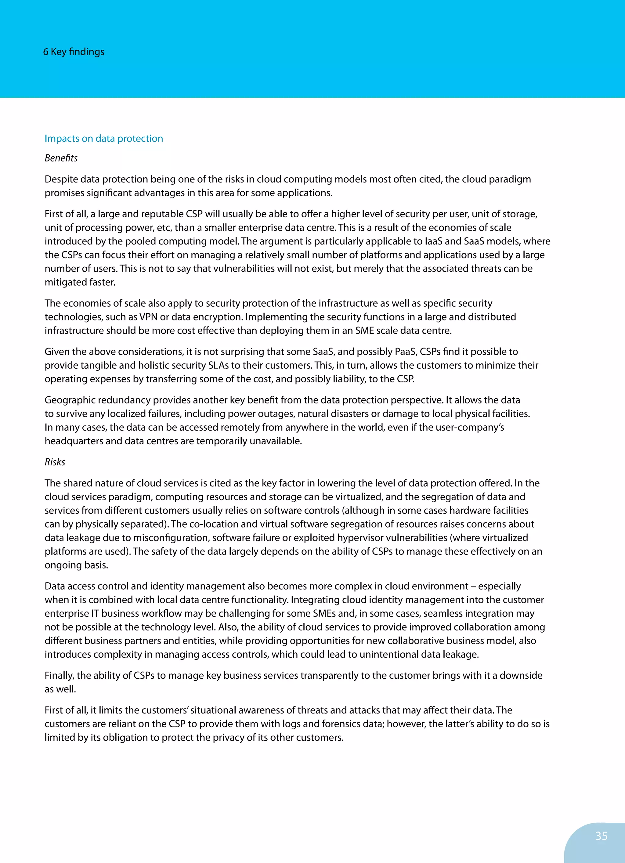 35
6 Key findings
Impacts on data protection
Benefits
Despite data protection being one of the risks in cloud computing models most often cited, the cloud paradigm
promises significant advantages in this area for some applications.
First of all, a large and reputable CSP will usually be able to offer a higher level of security per user, unit of storage,
unit of processing power, etc, than a smaller enterprise data centre. This is a result of the economies of scale
introduced by the pooled computing model. The argument is particularly applicable to IaaS and SaaS models, where
the CSPs can focus their effort on managing a relatively small number of platforms and applications used by a large
number of users. This is not to say that vulnerabilities will not exist, but merely that the associated threats can be
mitigated faster.
The economies of scale also apply to security protection of the infrastructure as well as specific security
technologies, such as VPN or data encryption. Implementing the security functions in a large and distributed
infrastructure should be more cost effective than deploying them in an SME scale data centre.
Given the above considerations, it is not surprising that some SaaS, and possibly PaaS, CSPs find it possible to
provide tangible and holistic security SLAs to their customers. This, in turn, allows the customers to minimize their
operating expenses by transferring some of the cost, and possibly liability, to the CSP.
Geographic redundancy provides another key benefit from the data protection perspective. It allows the data
to survive any localized failures, including power outages, natural disasters or damage to local physical facilities.
In many cases, the data can be accessed remotely from anywhere in the world, even if the user-company’s
headquarters and data centres are temporarily unavailable.
Risks
The shared nature of cloud services is cited as the key factor in lowering the level of data protection offered. In the
cloud services paradigm, computing resources and storage can be virtualized, and the segregation of data and
services from different customers usually relies on software controls (although in some cases hardware facilities
can by physically separated). The co-location and virtual software segregation of resources raises concerns about
data leakage due to misconfiguration, software failure or exploited hypervisor vulnerabilities (where virtualized
platforms are used). The safety of the data largely depends on the ability of CSPs to manage these effectively on an
ongoing basis.
Data access control and identity management also becomes more complex in cloud environment – especially
when it is combined with local data centre functionality. Integrating cloud identity management into the customer
enterprise IT business workflow may be challenging for some SMEs and, in some cases, seamless integration may
not be possible at the technology level. Also, the ability of cloud services to provide improved collaboration among
different business partners and entities, while providing opportunities for new collaborative business model, also
introduces complexity in managing access controls, which could lead to unintentional data leakage.
Finally, the ability of CSPs to manage key business services transparently to the customer brings with it a downside
as well.
First of all, it limits the customers’situational awareness of threats and attacks that may affect their data. The
customers are reliant on the CSP to provide them with logs and forensics data; however, the latter’s ability to do so is
limited by its obligation to protect the privacy of its other customers.
 