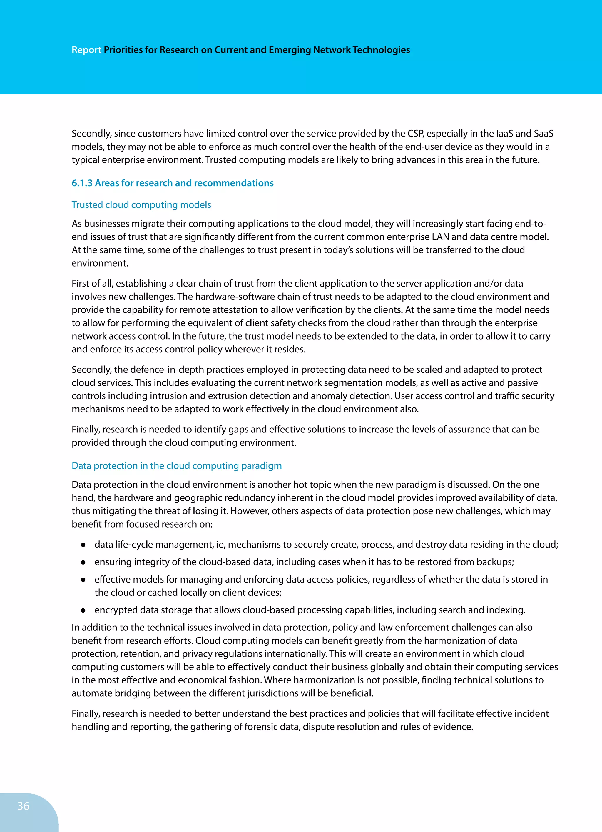 36
Report Priorities for Research on Current and Emerging Network Technologies
Secondly, since customers have limited control over the service provided by the CSP, especially in the IaaS and SaaS
models, they may not be able to enforce as much control over the health of the end-user device as they would in a
typical enterprise environment. Trusted computing models are likely to bring advances in this area in the future.
6.1.3 Areas for research and recommendations
Trusted cloud computing models
As businesses migrate their computing applications to the cloud model, they will increasingly start facing end-to-
end issues of trust that are significantly different from the current common enterprise LAN and data centre model.
At the same time, some of the challenges to trust present in today’s solutions will be transferred to the cloud
environment.
First of all, establishing a clear chain of trust from the client application to the server application and/or data
involves new challenges. The hardware-software chain of trust needs to be adapted to the cloud environment and
provide the capability for remote attestation to allow verification by the clients. At the same time the model needs
to allow for performing the equivalent of client safety checks from the cloud rather than through the enterprise
network access control. In the future, the trust model needs to be extended to the data, in order to allow it to carry
and enforce its access control policy wherever it resides.
Secondly, the defence-in-depth practices employed in protecting data need to be scaled and adapted to protect
cloud services. This includes evaluating the current network segmentation models, as well as active and passive
controls including intrusion and extrusion detection and anomaly detection. User access control and traffic security
mechanisms need to be adapted to work effectively in the cloud environment also.
Finally, research is needed to identify gaps and effective solutions to increase the levels of assurance that can be
provided through the cloud computing environment.
Data protection in the cloud computing paradigm
Data protection in the cloud environment is another hot topic when the new paradigm is discussed. On the one
hand, the hardware and geographic redundancy inherent in the cloud model provides improved availability of data,
thus mitigating the threat of losing it. However, others aspects of data protection pose new challenges, which may
benefit from focused research on:
•	 data life-cycle management, ie, mechanisms to securely create, process, and destroy data residing in the cloud;
•	 ensuring integrity of the cloud-based data, including cases when it has to be restored from backups;
•	 effective models for managing and enforcing data access policies, regardless of whether the data is stored in
the cloud or cached locally on client devices;
•	 encrypted data storage that allows cloud-based processing capabilities, including search and indexing.
In addition to the technical issues involved in data protection, policy and law enforcement challenges can also
benefit from research efforts. Cloud computing models can benefit greatly from the harmonization of data
protection, retention, and privacy regulations internationally. This will create an environment in which cloud
computing customers will be able to effectively conduct their business globally and obtain their computing services
in the most effective and economical fashion. Where harmonization is not possible, finding technical solutions to
automate bridging between the different jurisdictions will be beneficial.
Finally, research is needed to better understand the best practices and policies that will facilitate effective incident
handling and reporting, the gathering of forensic data, dispute resolution and rules of evidence.
 